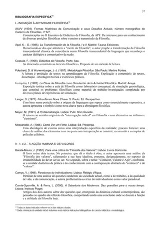 37
BIBLIOGRAFIA ESPECÍFICA
11
I - INICIAÇÃO À ACTIVIDADE FILOSÓFICA
12
AAVV (1994). Formas Históricas da Comunicação e seus Desafios Actuais, número monográfico de
Caderno de Filosofias, nº 6/7.
Comunicações no II Encontro de Didáctica da Filosofia, da APF. De interesse para um conhecimento
de diversas posições filosóficas sobre o ensino e transmissão da Filosofia.
Apel, K. - O. (1985). La Transformación de Ia Filosofía, I e II. Madrid: Taurus Ediciones.
Demarcando-se dos que admitem a "morte da Filosofia", o autor propõe a transformação da Filosofia
transcendental clássica da consciência numa Filosofia transcendental da linguagem que reconheça o
carácter dialógico e comunicativo da razão.
Cossuta, F. (1998). Didáctica da Filosofia. Porto: Asa.
As dimensões constitutivas do texto filosófico - Proposta de um método de leitura.
Folscheid, D. & Wunennburger, J.-J. (1997). Metodologia Filosófica. São Paulo: Martins Fontes.
A leitura e produção de textos na aprendizagem da Filosofia. Explicação e comentário de textos,
dissertação - abordagem teórica e exercícios práticos.
Izuzquiza, I. (1982). La Clase de Filosofía como Simulación de la Actividad Filosófica. Madrid: Anaya.
Exposição teórica sobre a aula de Filosofia como laboratório conceptual, de simulação gnosiológica,
que constitui os problemas filosóficos como material de trabalho-investigação; completada por
diversos planos de experiências de simulação.
Langer, S. (1971). Filosofia em Nova Chave. S. Paulo: Ed. Perspectiva.
Com base numa posição sobre a origem da linguagem que reputa como essencialmente expressiva, a
autora apresenta o símbolo como nova chave para a abordagem filosófica.
Meyer, M. (1991). A Problematologia. Lisboa: Publ. Dom Quixote.
O retorno ao sentido originário da "interrogação radical" em Filosofia - uma alternativa ao niilismo e
"cientismo".
Moscariello, A. (1985). Como Ver um Filme. Lisboa: Ed. Presença.
Uma abordagem do cinema como uma interpretação específica da realidade; procura fornecer uma
chave de análise dos elementos com os quais essa interpretação se constrói, recorrendo a exemplos de
películas célebres.
II - 1. e 2. - A ACÇÃO HUMANA E OS VALORES
Barata-Moura, J. (1982). Para uma crítica da "Filosofia dos Valores". Lisboa: Livros Horizonte.
O livro reúne dois textos. No primeiro, que dá o título à obra, o autor apresenta uma análise da
"Filosofia dos valores", salientando a sua base idealista, presente, designadamente, no suposto da
irredutibilidade do dever-ser ao ser. No segundo, sobre o tema: "Conhecer, Valorar e Agir", confronta-
se a unidade dialéctica da prática e do conhecimento com a contraposição abstracta do "conhecer" e do
"valorar".
Camps, V. (1996). Paradoxos do Individualismo. Lisboa: Relógio d'Água.
Partindo de uma análise de questões candentes da sociedade actual, como a do trabalho, a da qualidade
de vida, a da comunicação, a autora problematiza-as à luz do individualismo como valor paradoxal.
Comte-Sponville, A. & Ferry, L. (2000). A Sabedoria dos Modernos: Dez questões para o nosso tempo.
Lisboa: Instituto Piaget.
Artigos dos dois autores sobre dez questões que, emergindo da dinâmica cultural contemporânea, são
pensadas no quadro da reflexão filosófica, comportando ainda uma conclusão onde se discute a função
e a utilidade da Filosofia hoje.
11 Todas as datas indicadas referem-se às das edições citadas.
12 Dada a intenção da unidade inicial, incluímos nesta rubrica indicações bibliográficas de carácter didáctico e metodológico.
 