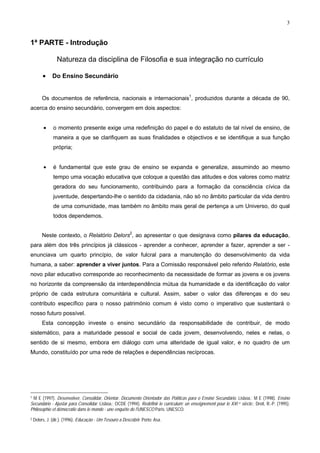 3
1ª PARTE - Introdução
Natureza da disciplina de Filosofia e sua integração no currículo
• Do Ensino Secundário
Os documentos de referência, nacionais e internacionais1
, produzidos durante a década de 90,
acerca do ensino secundário, convergem em dois aspectos:
• o momento presente exige uma redefinição do papel e do estatuto de tal nível de ensino, de
maneira a que se clarifiquem as suas finalidades e objectivos e se identifique a sua função
própria;
• é fundamental que este grau de ensino se expanda e generalize, assumindo ao mesmo
tempo uma vocação educativa que coloque a questão das atitudes e dos valores como matriz
geradora do seu funcionamento, contribuindo para a formação da consciência cívica da
juventude, despertando-lhe o sentido da cidadania, não só no âmbito particular da vida dentro
de uma comunidade, mas também no âmbito mais geral de pertença a um Universo, do qual
todos dependemos.
Neste contexto, o Relatório Delors2
, ao apresentar o que designava como pilares da educação,
para além dos três princípios já clássicos - aprender a conhecer, aprender a fazer, aprender a ser -
enunciava um quarto princípio, de valor fulcral para a manutenção do desenvolvimento da vida
humana, a saber: aprender a viver juntos. Para a Comissão responsável pelo referido Relatório, este
novo pilar educativo corresponde ao reconhecimento da necessidade de formar as jovens e os jovens
no horizonte da compreensão da interdependência mútua da humanidade e da identificação do valor
próprio de cada estrutura comunitária e cultural. Assim, saber o valor das diferenças e do seu
contributo específico para o nosso património comum é visto como o imperativo que sustentará o
nosso futuro possível.
Esta concepção investe o ensino secundário da responsabilidade de contribuir, de modo
sistemático, para a maturidade pessoal e social de cada jovem, desenvolvendo, neles e nelas, o
sentido de si mesmo, embora em diálogo com uma alteridade de igual valor, e no quadro de um
Mundo, constituído por uma rede de relações e dependências recíprocas.
1 M E (1997). Desenvolver, Consolidar, Orientar. Documento Orientador das Políticas para o Ensino Secundário. Lisboa.; M E (1998). Ensino
Secundário - Ajustar para Consolidar. Lisboa.; OCDE (1994). Redéfinir le curriculum: un enseignement pour le XXI e siècle.; Droit, R.-P. (1995).
Philosophie et démocratie dans le monde - une enquête de l'UNESCO Paris: UNESCO.
2 Delors, J. (dir.). (1996). Educação - Um Tesouro a Descobrir. Porto: Asa.
 