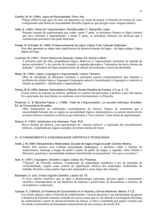 41
Carrilho, M. M. (1994). Jogos de Racionalidade. Porto: Asa.
Prática reflexiva que quer ser uma via alternativa ao modo de pensar a Filosofia em termos de crise,
configurando uma forma de racionalidade filosófica ligada ao que designa como viragem retórica.
Hella, A. (1983). Précis de l' Argumentation. Paris/Bruxelles: F. Nathan/Éd. Labor.
Pequeno manual de argumentação que expõe, numa 1ª parte, os princípios formais (a lógica formal)
que deve informar a argumentação; e numa 2ª parte, os princípios retóricos (as técnicas) que a
comunicação persuasiva não pode dispensar.
Kneale, W. & Kneale, M. (1980). O Desenvolvimento da Lógica. Lisboa: Fund. Calouste Gulbenkian.
Esta obra apresenta as etapas mais significativas do desenvolvimento da lógica - da lógica antiga à lógica
depois de Frege.
Lourenço, M. (1991). Teoria Clássica da Dedução. Lisboa: Ed. Assírio e Alvim.
A primeira parte da obra, propedêutica lógica, dedica-se à "representação elementar do método de
pensar axiomático" e do conceito de conjunto; a segunda apresenta a "sistemática da teoria clássica da
dedução" - princípios de lógica proposicional, de cálculo de predicados e teoria da identidade.
Meyer, M. (1992). Lógica, Linguagem e Argumentação. Lisboa: Teorema.
Obra de introdução às diferentes temáticas e principais autores contemporâneos que trataram o
problema da relação lógica e linguagem (linguagem natural e formalização) e linguagem e contexto (a
relação ao auditório - significação e argumentação).
Pereira, M. B. (1993). Retórica, Hermenêutica e Filosofia, Revista Filosófica de Coimbra, nº 5, pp. 5 - 70.
Ensaio crítico do regresso da retórica, mediante a) a análise das perversões e deslizes a que está sujeita,
b) a apreciação dos seus limites no confronto com a hermenêutica e a Filosofia.
Perelman, C. & Olbrechts-Tyteca, L. (1988). Traité de L'Argumentation. La nouvelle rhétorique. Bruxelles:
Éd. de l'Université de Bruxelles.
Obra fundamental na reabilitação contemporânea da retórica. Depois de mostrarem que a
racionalidade humana não se esgota na racionalidade lógica e demonstrativa, os autores desenvolvem
as bases teóricas e analisam as técnicas que informam a "nova retórica" como teoria da argumentação.
Reboul, O. (1991). Introduction à la rhétorique. Paris: PUF.
Breve história da retórica, com apresentação do "sistema retórico" e exposição dos procedimentos
retóricos, completada por alguns exemplos de leitura retórica de textos.
IV - O CONHECIMENTO E A RACIONALIDADE CIENTÍFICA E TECNOLÓGICA
André, J. M. (1987). Renascimento e Modernidade. Do poder da magia à magia do poder. Coimbra: Minerva.
Reúne dois ensaios com evidente preocupação pedagógica: o primeiro, sobre o homem do
renascimento, interroga a magia do poder a partir do poder da magia; o segundo, sobre Galileu e
Descartes, questiona a racionalidade moderna transformada em pensamento "sub specie machinae".
Ayer, A. (1991). Linguagem, Verdade e Lógica. Lisboa: Ed. Presença.
"Clássico" da Filosofia analítica. Condenação da especulação metafísica à luz do princípio de
verificabilidade, erigido como critério de significação efectiva dos enunciados. Redefinição do
trabalho filosófico como análise lógica dos enunciados e como lógica das ciências.
Bachelard, G. (s/d). O Novo Espírito Científico. Lisboa: Ed. 70.
O novo espírito científico, que se opõe à epistemologia cartesiana, procura captar o pensamento
científico contemporâneo na sua dialéctica de realismo e positivismo, de descontínuo e contínuo, de
racionalismo e empirismo.
Cassirer, E. (1956-63). El Problema del Conocimiento en Ia Filosofía y Ciencia Modernas. México: F.C.E.
Um estudo clássico sobre a Filosofia do conhecimento. Cassirer apresenta a sua interpretação da génese
e dinâmica da Filosofia moderna centrada nos novos rumos que se vão abrindo à investigação filosófica
do conhecimento a partir do desenvolvimento da ciência. A obra é constituída por quatro volumes que
vão desde os primórdios do humanismo renascentista até aos começos do século XX.
 