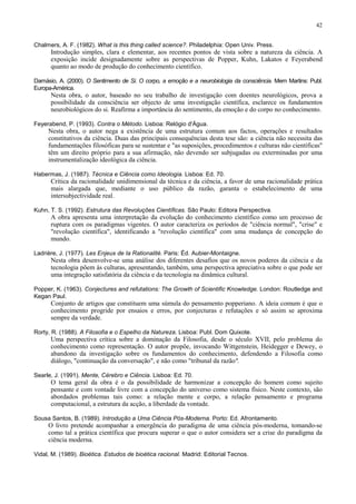 42
Chalmers, A. F. (1982). What is this thing called science?. Philadelphia: Open Univ. Press.
Introdução simples, clara e elementar, aos recentes pontos de vista sobre a natureza da ciência. A
exposição incide designadamente sobre as perspectivas de Popper, Kuhn, Lakatos e Feyerabend
quanto ao modo de produção do conhecimento científico.
Damásio, A. (2000). O Sentimento de Si. O corpo, a emoção e a neurobiologia da consciência. Mem Martins: Publ.
Europa-América.
Nesta obra, o autor, baseado no seu trabalho de investigação com doentes neurológicos, prova a
possibilidade da consciência ser objecto de uma investigação científica, esclarece os fundamentos
neurobiológicos do si. Reafirma a importância do sentimento, da emoção e do corpo no conhecimento.
Feyerabend, P. (1993). Contra o Método. Lisboa: Relógio d'Água.
Nesta obra, o autor nega a existência de uma estrutura comum aos factos, operações e resultados
constitutivos da ciência. Duas das principais consequências desta tese são: a ciência não necessita das
fundamentações filosóficas para se sustentar e "as suposições, procedimentos e culturas não científicas"
têm um direito próprio para a sua afirmação, não devendo ser subjugadas ou exterminadas por uma
instrumentalização ideológica da ciência.
Habermas, J. (1987). Técnica e Ciência como Ideologia. Lisboa: Ed. 70.
Crítica da racionalidade unidimensional da técnica e da ciência, a favor de uma racionalidade prática
mais alargada que, mediante o uso público da razão, garanta o estabelecimento de uma
intersubjectividade real.
Kuhn, T. S. (1992). Estrutura das Revoluções Científicas. São Paulo: Editora Perspectiva.
A obra apresenta uma interpretação da evolução do conhecimento científico como um processo de
ruptura com os paradigmas vigentes. O autor caracteriza os períodos de "ciência normal", "crise" e
"revolução científica", identificando a "revolução científica" com uma mudança de concepção do
mundo.
Ladrière, J. (1977). Les Enjeux de Ia Rationalité. Paris: Éd. Aubier-Montaigne.
Nesta obra desenvolve-se uma análise dos diferentes desafios que os novos poderes da ciência e da
tecnologia põem às culturas, apresentando, também, uma perspectiva apreciativa sobre o que pode ser
uma integração satisfatória da ciência e da tecnologia na dinâmica cultural.
Popper, K. (1963). Conjectures and refutations: The Growth of Scientific Knowledge. London: Routledge and
Kegan Paul.
Conjunto de artigos que constituem uma súmula do pensamento popperiano. A ideia comum é que o
conhecimento progride por ensaios e erros, por conjecturas e refutações e só assim se aproxima
sempre da verdade.
Rorty, R. (1988). A Filosofia e o Espelho da Natureza. Lisboa: Publ. Dom Quixote.
Uma perspectiva crítica sobre a dominação da Filosofia, desde o século XVII, pelo problema do
conhecimento como representação. O autor propõe, invocando Wittgenstein, Heidegger e Dewey, o
abandono da investigação sobre os fundamentos do conhecimento, defendendo a Filosofia como
diálogo, "continuação da conversação", e não como "tribunal da razão".
Searle, J. (1991). Mente, Cérebro e Ciência. Lisboa: Ed. 70.
O tema geral da obra é o da possibilidade de harmonizar a concepção do homem como sujeito
pensante e com vontade livre com a concepção do universo como sistema físico. Neste contexto, são
abordados problemas tais como: a relação mente e corpo, a relação pensamento e programa
computacional, a estrutura da acção, a liberdade da vontade.
Sousa Santos, B. (1989). Introdução a Uma Ciência Pós-Moderna. Porto: Ed. Afrontamento.
O livro pretende acompanhar a emergência do paradigma de uma ciência pós-moderna, tomando-se
como tal a prática científica que procura superar o que o autor considera ser a crise do paradigma da
ciência moderna.
Vidal, M. (1989). Bioética. Estudos de bioética racional. Madrid: Editorial Tecnos.
 