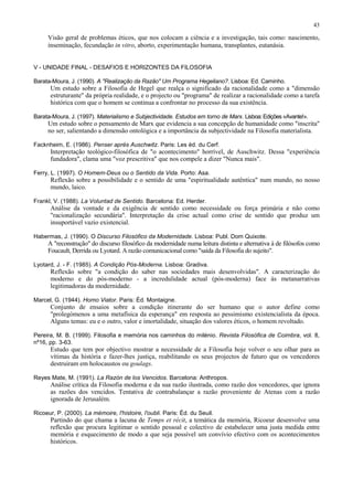 43
Visão geral de problemas éticos, que nos colocam a ciência e a investigação, tais como: nascimento,
inseminação, fecundação in vitro, aborto, experimentação humana, transplantes, eutanásia.
V - UNIDADE FINAL - DESAFIOS E HORIZONTES DA FILOSOFIA
Barata-Moura, J. (1990). A "Realização da Razão" Um Programa Hegeliano?. Lisboa: Ed. Caminho.
Um estudo sobre a Filosofia de Hegel que realça o significado da racionalidade como a "dimensão
estruturante" da própria realidade, e o projecto ou "programa" de realizar a racionalidade como a tarefa
histórica com que o homem se continua a confrontar no processo da sua existência.
Barata-Moura, J. (1997). Materialismo e Subjectividade. Estudos em torno de Marx. Lisboa: Edições «Avante!».
Um estudo sobre o pensamento de Marx que evidencia a sua concepção de humanidade como "inscrita"
no ser, salientando a dimensão ontológica e a importância da subjectividade na Filosofia materialista.
Facknheim, E. (1986). Penser après Auschwitz. Paris: Les éd. du Cerf.
Interpretação teológico-filosófica de "o acontecimento" horrível, de Auschwitz. Dessa "experiência
fundadora", clama uma "voz prescritiva" que nos compele a dizer "Nunca mais".
Ferry, L. (1997). O Homem-Deus ou o Sentido da Vida. Porto: Asa.
Reflexão sobre a possibilidade e o sentido de uma "espiritualidade autêntica" num mundo, no nosso
mundo, laico.
Frankl, V. (1988). La Voluntad de Sentido. Barcelona: Ed. Herder.
Análise da vontade e da exigência de sentido como necessidade ou força primária e não como
"racionalização secundária". Interpretação da crise actual como crise de sentido que produz um
insuportável vazio existencial.
Habermas, J. (1990). O Discurso Filosófico da Modernidade. Lisboa: Publ. Dom Quixote.
A "reconstrução" do discurso filosófico da modernidade numa leitura distinta e alternativa à de filósofos como
Foucault, Derrida ou Lyotard. A razão comunicacional como "saída da Filosofia do sujeito".
Lyotard, J. - F. (1985). A Condição Pós-Moderna. Lisboa: Gradiva.
Reflexão sobre "a condição do saber nas sociedades mais desenvolvidas". A caracterização do
moderno e do pós-moderno - a incredulidade actual (pós-moderna) face às metanarrativas
legitimadoras da modernidade.
Marcel, G. (1944). Homo Viator. Paris: Éd. Montaigne.
Conjunto de ensaios sobre a condição itinerante do ser humano que o autor define como
"prolegómenos a uma metafísica da esperança" em resposta ao pessimismo existencialista da época.
Alguns temas: eu e o outro, valor e imortalidade, situação dos valores éticos, o homem revoltado.
Pereira, M. B. (1999). Filosofia e memória nos caminhos do milénio. Revista Filosófica de Coimbra, vol. 8,
nº16, pp. 3-63.
Estudo que tem por objectivo mostrar a necessidade de a Filosofia hoje volver o seu olhar para as
vítimas da história e fazer-lhes justiça, reabilitando os seus projectos de futuro que os vencedores
destruiram em holocaustos ou goulags.
Reyes Mate, M. (1991). La Razón de los Vencidos. Barcelona: Anthropos.
Análise crítica da Filosofia moderna e da sua razão ilustrada, como razão dos vencedores, que ignora
as razões dos vencidos. Tentativa de contrabalançar a razão proveniente de Atenas com a razão
ignorada de Jerusalém.
Ricoeur, P. (2000). La mémoire, l'histoire, l'oubli. Paris: Éd. du Seuil.
Partindo do que chama a lacuna de Temps et récit, a temática da memória, Ricoeur desenvolve uma
reflexão que procura legitimar o sentido pessoal e colectivo de estabelecer uma justa medida entre
memória e esquecimento de modo a que seja possível um convívio efectivo com os acontecimentos
históricos.
 