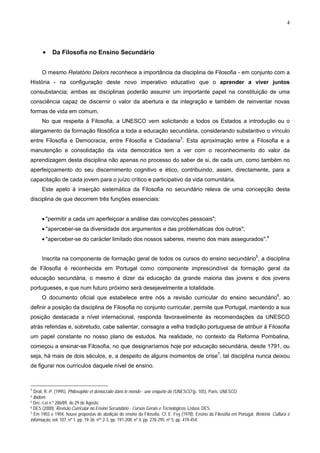 4
• Da Filosofia no Ensino Secundário
O mesmo Relatório Delors reconhece a importância da disciplina de Filosofia - em conjunto com a
História - na configuração deste novo imperativo educativo que o aprender a viver juntos
consubstancia; ambas as disciplinas poderão assumir um importante papel na constituição de uma
consciência capaz de discernir o valor da abertura e da integração e também de reinventar novas
formas de vida em comum.
No que respeita à Filosofia, a UNESCO vem solicitando a todos os Estados a introdução ou o
alargamento da formação filosófica a toda a educação secundária, considerando substantivo o vínculo
entre Filosofia e Democracia, entre Filosofia e Cidadania3
. Esta aproximação entre a Filosofia e a
manutenção e consolidação da vida democrática tem a ver com o reconhecimento do valor da
aprendizagem desta disciplina não apenas no processo do saber de si, de cada um, como também no
aperfeiçoamento do seu discernimento cognitivo e ético, contribuindo, assim, directamente, para a
capacitação de cada jovem para o juízo crítico e participativo da vida comunitária.
Este apelo à inserção sistemática da Filosofia no secundário releva de uma concepção desta
disciplina de que decorrem três funções essenciais:
• "permitir a cada um aperfeiçoar a análise das convicções pessoais";
• "aperceber-se da diversidade dos argumentos e das problemáticas dos outros";
• "aperceber-se do carácter limitado dos nossos saberes, mesmo dos mais assegurados".4
Inscrita na componente de formação geral de todos os cursos do ensino secundário5
, a disciplina
de Filosofia é reconhecida em Portugal como componente imprescindível da formação geral da
educação secundária, o mesmo é dizer da educação da grande maioria das jovens e dos jovens
portugueses, e que num futuro próximo será desejavelmente a totalidade.
O documento oficial que estabelece entre nós a revisão curricular do ensino secundário6
, ao
definir a posição da disciplina de Filosofia no conjunto curricular, permite que Portugal, mantendo a sua
posição destacada a nível internacional, responda favoravelmente às recomendações da UNESCO
atrás referidas e, sobretudo, cabe salientar, consagra a velha tradição portuguesa de atribuir à Filosofia
um papel constante no nosso plano de estudos. Na realidade, no contexto da Reforma Pombalina,
começou a ensinar-se Filosofia, no que designaríamos hoje por educação secundária, desde 1791, ou
seja, há mais de dois séculos, e, a despeito de alguns momentos de crise7
, tal disciplina nunca deixou
de figurar nos currículos daquele nível de ensino.
3
Droit, R.-P. (1995). Philosophie et démocratie dans le monde - une enquête de l'UNESCO (p. 105). Paris: UNESCO.
4 Ibidem.
5 Dec.-Lei n.º 286/89, de 29 de Agosto.
6 DES (2000). Revisão Curricular no Ensino Secundário - Cursos Gerais e Tecnológicos. Lisboa: DES.
7 Em 1903 e 1904, houve propostas de abolição do ensino da Filosofia. Cf. E. Fey (1978). Ensino da Filosofia em Portugal. Brotéria. Cultura e
informação, vol. 107, nº 1, pp. 19-36; nºs 2-3, pp. 191-208; nº 4, pp. 278-295; nº 5, pp. 419-454.
 