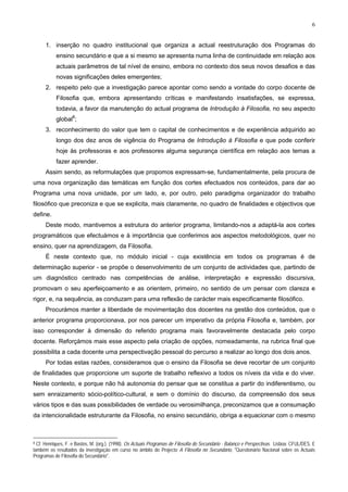 6
1. inserção no quadro institucional que organiza a actual reestruturação dos Programas do
ensino secundário e que a si mesmo se apresenta numa linha de continuidade em relação aos
actuais parâmetros de tal nível de ensino, embora no contexto dos seus novos desafios e das
novas significações deles emergentes;
2. respeito pelo que a investigação parece apontar como sendo a vontade do corpo docente de
Filosofia que, embora apresentando críticas e manifestando insatisfações, se expressa,
todavia, a favor da manutenção do actual programa de Introdução à Filosofia, no seu aspecto
global8
;
3. reconhecimento do valor que tem o capital de conhecimentos e de experiência adquirido ao
longo dos dez anos de vigência do Programa de Introdução à Filosofia e que pode conferir
hoje às professoras e aos professores alguma segurança científica em relação aos temas a
fazer aprender.
Assim sendo, as reformulações que propomos expressam-se, fundamentalmente, pela procura de
uma nova organização das temáticas em função dos cortes efectuados nos conteúdos, para dar ao
Programa uma nova unidade, por um lado, e, por outro, pelo paradigma organizador do trabalho
filosófico que preconiza e que se explicita, mais claramente, no quadro de finalidades e objectivos que
define.
Deste modo, mantivemos a estrutura do anterior programa, limitando-nos a adaptá-la aos cortes
programáticos que efectuámos e à importância que conferimos aos aspectos metodológicos, quer no
ensino, quer na aprendizagem, da Filosofia.
É neste contexto que, no módulo inicial - cuja existência em todos os programas é de
determinação superior - se propõe o desenvolvimento de um conjunto de actividades que, partindo de
um diagnóstico centrado nas competências de análise, interpretação e expressão discursiva,
promovam o seu aperfeiçoamento e as orientem, primeiro, no sentido de um pensar com clareza e
rigor, e, na sequência, as conduzam para uma reflexão de carácter mais especificamente filosófico.
Procurámos manter a liberdade de movimentação dos docentes na gestão dos conteúdos, que o
anterior programa proporcionava, por nos parecer um imperativo da própria Filosofia e, também, por
isso corresponder à dimensão do referido programa mais favoravelmente destacada pelo corpo
docente. Reforçámos mais esse aspecto pela criação de opções, nomeadamente, na rubrica final que
possibilita a cada docente uma perspectivação pessoal do percurso a realizar ao longo dos dois anos.
Por todas estas razões, consideramos que o ensino da Filosofia se deve recortar de um conjunto
de finalidades que proporcione um suporte de trabalho reflexivo a todos os níveis da vida e do viver.
Neste contexto, e porque não há autonomia do pensar que se constitua a partir do indiferentismo, ou
sem enraizamento sócio-político-cultural, e sem o domínio do discurso, da compreensão dos seus
vários tipos e das suas possibilidades de verdade ou verosimilhança, preconizamos que a consumação
da intencionalidade estruturante da Filosofia, no ensino secundário, obriga a equacionar com o mesmo
8 Cf. Henriques, F. e Bastos, M. (org.). (1998). Os Actuais Programas de Filosofia do Secundário - Balanço e Perspectivas. Lisboa: CFUL/DES. E
também os resultados da investigação em curso no âmbito do Projecto A Filosofia no Secundário, "Questionário Nacional sobre os Actuais
Programas de Filosofia do Secundário".
 