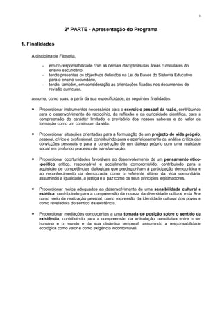 8
2ª PARTE - Apresentação do Programa
1. Finalidades
A disciplina de Filosofia,
- em co-responsabilidade com as demais disciplinas das áreas curriculares do
ensino secundário,
- tendo presentes os objectivos definidos na Lei de Bases do Sistema Educativo
para o ensino secundário,
- tendo, também, em consideração as orientações fixadas nos documentos de
revisão curricular,
assume, como suas, a partir da sua especificidade, as seguintes finalidades:
• Proporcionar instrumentos necessários para o exercício pessoal da razão, contribuindo
para o desenvolvimento do raciocínio, da reflexão e da curiosidade científica, para a
compreensão do carácter limitado e provisório dos nossos saberes e do valor da
formação como um continuum da vida.
• Proporcionar situações orientadas para a formulação de um projecto de vida próprio,
pessoal, cívico e profissional, contribuindo para o aperfeiçoamento da análise crítica das
convicções pessoais e para a construção de um diálogo próprio com uma realidade
social em profundo processo de transformação.
• Proporcionar oportunidades favoráveis ao desenvolvimento de um pensamento ético-
-político crítico, responsável e socialmente comprometido, contribuindo para a
aquisição de competências dialógicas que predisponham à participação democrática e
ao reconhecimento da democracia como o referente último da vida comunitária,
assumindo a igualdade, a justiça e a paz como os seus princípios legitimadores.
• Proporcionar meios adequados ao desenvolvimento de uma sensibilidade cultural e
estética, contribuindo para a compreensão da riqueza da diversidade cultural e da Arte
como meio de realização pessoal, como expressão da identidade cultural dos povos e
como reveladora do sentido da existência.
• Proporcionar mediações conducentes a uma tomada de posição sobre o sentido da
existência, contribuindo para a compreensão da articulação constitutiva entre o ser
humano e o mundo e da sua dinâmica temporal, assumindo a responsabilidade
ecológica como valor e como exigência incontornável.
 