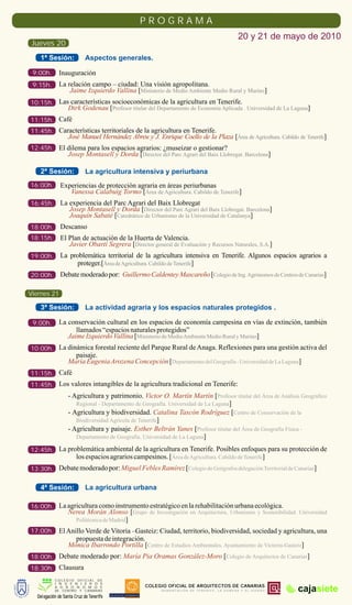 PROGRAMA
                                                                                                       20 y 21 de mayo de 2010
 Jueves 20
    1ª Sesión:              Aspectos generales.

 9:00h.      Inauguración
 9:15h.      La relación campo – ciudad: Una visión agropolitana.
                 Jaime Izquierdo Vallina [Ministerio de Medio Ambiente Medio Rural y Marino]
10:15h. Las características socioeconómicas de la agricultura en Tenerife.
                  Dirk Godenau [Profesor titular del Departamento de Economía Aplicada . Universidad de La Laguna]
11:15h. Café
11:45h. Características territoriales de la agricultura en Tenerife.
                  José Manuel Hernández Abreu y J. Enrique Coello de la Plaza [Área de Agricultura. Cabildo de Tenerife]
12:45h. El dilema para los espacios agrarios: ¿museizar o gestionar?
                  Josep Montasell y Dorda [Director del Parc Agrari del Baix Llobregat. Barcelona]

    2ª Sesión:              La agricultura intensiva y periurbana
16:00h.       Experiencias de protección agraria en áreas periurbanas
                 Vanessa Calabuig Tormo [Área de Agricultura. Cabildo de Tenerife]
16:45h.       La experiencia del Parc Agrari del Baix Llobregat
                 Josep Montasell y Dorda [Director del Parc Agrari del Baix Llobregat. Barcelona]
                 Joaquín Sabaté [Catedrático de Urbanismo de la Universidad de Catalunya]
18:00h.       Descanso
18:15h.       El Plan de actuación de la Huerta de Valencia.
                 Javier Obartí Segrera [Director general de Evaluación y Recursos Naturales, S.A.]
19:00h.       La problemática territorial de la agricultura intensiva en Tenerife. Algunos espacios agrarios a
                   proteger.[Área de Agricultura. Cabildo de Tenerife]
20:00h.       Debate moderado por: Guillermo Caldentey Mascareño [Colegio de Ing. Agrónomos de Centros de Canarias]

Viernes 21

    3ª Sesión:              La actividad agraria y los espacios naturales protegidos .

 9:00h.      La conservación cultural en los espacios de economía campesina en vías de extinción, también
                   llamados “espacios naturales protegidos”
                Jaime Izquierdo Vallina [Ministerio de Medio Ambiente Medio Rural y Marino]
10:00h. La dinámica forestal reciente del Parque Rural de Anaga. Reflexiones para una gestión activa del
                    paisaje.
                  María Eugenia Arozena Concepción [Departamento del Geografía - Universidad de La Laguna]
11:15h. Café
11:45h. Los valores intangibles de la agricultura tradicional en Tenerife:
                  - Agricultura y patrimonio. Victor O. Martín Martín [Profesor titular del Área de Análisis Geográfico
                     Regional - Departamento de Geografía. Universidad de La Laguna]
                  - Agricultura y biodiversidad. Catalina Tascón Rodríguez [Centro de Conservación de la
                     Biodiversidad Agrícola de Tenerife]
                  - Agricultura y paisaje. Esther Beltrán Yanes [Profesor titular del Área de Geografía Física -
                     Departamento de Geografía. Universidad de La Laguna]

12:45h. La problemática ambiental de la agricultura en Tenerife. Posibles enfoques para su protección de
                       los espacios agrarios campesinos. [Área de Agricultura. Cabildo de Tenerife]
13:30h. Debate moderado por: Miguel Febles Ramírez [Colegio de Geógrafos delegación Territorial de Canarias]

    4ª Sesión:              La agricultura urbana

16:00h. La agricultura como instrumento estratégico en la rehabilitación urbana ecológica.
                  Nerea Morán Alonso [Grupo de Investigación en Arquitectura, Urbanismo y Sostenibilidad. Universidad
                    Politécnica de Madrid]
17:00h. El Anillo Verde de Vitoria –Gasteiz: Ciudad, territorio, biodiversidad, sociedad y agricultura, una
                    propuesta de integración.
                  Mónica Ibarrondo Portilla [Centro de Estudios Ambientales. Ayuntamiento de Victoria-Gasteiz]
18:00h. Debate moderado por: María Pia Oramas González-Moro [Colegio de Arquitectos de Canarias]
18:30h. Clausura
           COLEGIO OFICIAL DE
           I N G E N I E R O S
                                                                COLEGIO OFICIAL DE ARQUITECTOS DE CANARIAS
           A G R O N O M O S
           DE CENTRO Y CANARIAS                                      DEMARCACIÓN DE TENERIFE, LA GOMERA Y EL HIERRO   cajasiete
  Delegación de Santa Cruz de Tenerife   COLEGIO DE GEÓGRAFOS
 