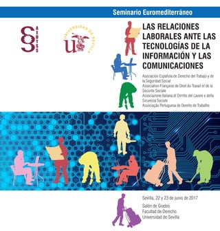 Seminario Euromediterráneo
LAS RELACIONES
LABORALES ANTE LAS
TECNOLOGÍAS DE LA
INFORMACIÓN Y LAS
COMUNICACIONES
Asociación Española de Derecho del Trabajo y de
la Seguridad Social
Association Française de Droit du Travail et de la
Sécurite Sociale
Associazione Italiana di Dirritto del Lavoro e della
Sicurezza Sociale
Associação Portuguesa de Dereito do Trabalho
Sevilla, 22 y 23 de junio de 2017
Salón de Grados.
Facultad de Derecho.
Universidad de Sevilla
 