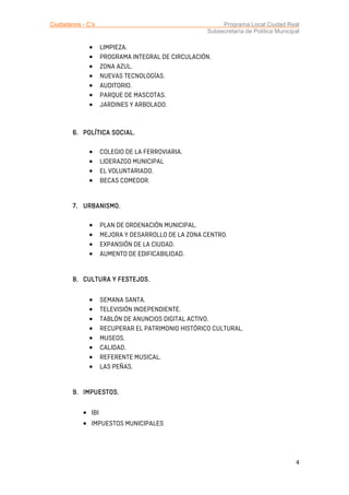Ciudadanos - C’s Programa Local Ciudad Real
Subsecretaría de Política Municipal
4
• LIMPIEZA.
• PROGRAMA INTEGRAL DE CIRCULACIÓN.
• ZONA AZUL.
• NUEVAS TECNOLOGÍAS.
• AUDITORIO.
• PARQUE DE MASCOTAS.
• JARDINES Y ARBOLADO.
6.6.6.6. POLÍTICAPOLÍTICAPOLÍTICAPOLÍTICA SOCIAL.SOCIAL.SOCIAL.SOCIAL.
• COLEGIO DE LA FERROVIARIA.
• LIDERAZGO MUNICIPAL
• EL VOLUNTARIADO.
• BECAS COMEDOR.
7.7.7.7. URBANISMOURBANISMOURBANISMOURBANISMO....
• PLAN DE ORDENACIÓN MUNICIPAL.
• MEJORA Y DESARROLLO DE LA ZONA CENTRO.
• EXPANSIÓN DE LA CIUDAD.
• AUMENTO DE EDIFICABILIDAD.
8.8.8.8. CULTURA Y FESTEJOSCULTURA Y FESTEJOSCULTURA Y FESTEJOSCULTURA Y FESTEJOS....
• SEMANA SANTA.
• TELEVISIÓN INDEPENDIENTE.
• TABLÓN DE ANUNCIOS DIGITAL ACTIVO.
• RECUPERAR EL PATRIMONIO HISTÓRICO CULTURAL.
• MUSEOS.
• CALIDAD.
• REFERENTE MUSICAL.
• LAS PEÑAS.
9.9.9.9. IMPUESTOS.IMPUESTOS.IMPUESTOS.IMPUESTOS.
• IBI
• IMPUESTOS MUNICIPALES
 