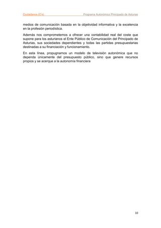 Ciudadanos (C’s) Programa Autonómico Principado de Asturias
10
medios de comunicación basada en la objetividad informativa y la excelencia
en la profesión periodística.
Además nos comprometemos a ofrecer una contabilidad real del coste que
supone para los asturianos el Ente Público de Comunicación del Principado de
Asturias, sus sociedades dependientes y todas las partidas presupuestarias
destinadas a su financiación y funcionamiento.
En esta línea, propugnamos un modelo de televisión autonómica que no
dependa únicamente del presupuesto público, sino que genere recursos
propios y se acerque a la autonomía financiera
 