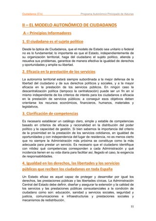 Ciudadanos (C’s) Programa Autonómico Principado de Asturias
11
II – EL MODELO AUTONÓMICO DE CIUDADANOS
A – Principios Informadores
1. El ciudadano es el sujeto político
Desde la óptica de Ciudadanos, que el modelo de Estado sea unitario o federal
no es lo fundamental; lo importante es que el Estado, independientemente de
su organización territorial, haga del ciudadano el sujeto político, atienda y
resuelva sus problemas, garantice de manera efectiva la igualdad de derechos
y oportunidades y amplíe su libertad.
2. Eficacia en la prestación de los servicios
La autonomía territorial estará siempre subordinada a la mejor defensa de la
libertad del ciudadano y de sus derechos políticos y sociales, y a la mayor
eficacia en la prestación de los servicios públicos. En ningún caso la
descentralización política (tampoco la centralización) puede ser un fin en sí
mismo independiente de los criterios de interés para los ciudadanos o eficacia
en la prestación de servicios públicos; a conseguir esos objetivos deben
orientarse los recursos económicos, financieros, humanos, materiales y
legislativos.
3. Clarificación de competencias
Es necesario establecer un catálogo claro, simple y estable de competencias
basado en criterios de eficacia y racionalidad en la distribución del poder
político y la capacidad de gestión. Si bien sabemos la importancia del criterio
de la proximidad en la prestación de los servicios cotidianos, en igualdad de
oportunidades y con independencia del lugar de residencia, no es menos cierto
que no siempre la Administración más próxima se constituye como la más
adecuada para prestar un servicio. Es necesario que el ciudadano identifique
con nitidez qué competencias corresponden a cada Administración y qué
incidencia tienen en su vida diaria para facilitar así, llegado el caso, la exigencia
de responsabilidades.
4. Igualdad en los derechos, las libertades y los servicios
públicos que reciben los ciudadanos en toda España
Un Estado eficaz es aquel capaz de proteger y desarrollar por igual los
derechos, las prestaciones públicas y las libertades cívicas. La Administración
Central del Estado debe definir, diseñar y asegurar la extensión y la calidad de
los servicios y las prestaciones públicas consustanciales a la condición de
ciudadano como son: educación, sanidad y servicios sociales, seguridad y
justicia, comunicaciones e infraestructuras y prestaciones sociales y
mecanismos de redistribución.
 
