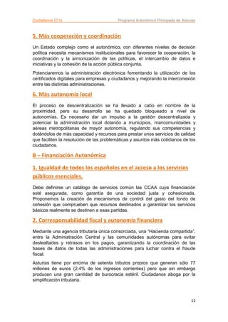 Ciudadanos (C’s) Programa Autonómico Principado de Asturias
12
5. Más cooperación y coordinación
Un Estado complejo como el autonómico, con diferentes niveles de decisión
política necesita mecanismos institucionales para favorecer la cooperación, la
coordinación y la armonización de las políticas, el intercambio de datos e
iniciativas y la cohesión de la acción pública conjunta.
Potenciaremos la administración electrónica fomentando la utilización de los
certificados digitales para empresas y ciudadanos y mejorando la interconexión
entre las distintas administraciones.
6. Más autonomía local
El proceso de descentralización se ha llevado a cabo en nombre de la
proximidad, pero su desarrollo se ha quedado bloqueado a nivel de
autonomías. Es necesario dar un impulso a la gestión descentralizada y
potenciar la administración local dotando a municipios, mancomunidades y
aéreas metropolitanas de mayor autonomía, regulando sus competencias y
dotándolos de más capacidad y recursos para prestar unos servicios de calidad
que faciliten la resolución de las problemáticas y asuntos más cotidianos de los
ciudadanos.
B – Financiación Autonómica
1. Igualdad de todos los españoles en el acceso a los servicios
públicos esenciales.
Debe definirse un catálogo de servicios común las CCAA cuya financiación
esté asegurada, como garantía de una sociedad justa y cohesionada.
Proponemos la creación de mecanismos de control del gasto del fondo de
cohesión que comprueben que recursos destinados a garantizar los servicios
básicos realmente se destinen a esas partidas.
2. Corresponsabilidad fiscal y autonomía financiera
Mediante una agencia tributaria única consorciada, una “Hacienda compartida”,
entre la Administración Central y las comunidades autónomas para evitar
deslealtades y retrasos en los pagos, garantizando la coordinación de las
bases de datos de todas las administraciones para luchar contra el fraude
fiscal.
Asturias tiene por encima de setenta tributos propios que generan sólo 77
millones de euros (2.4% de los ingresos corrientes) pero que sin embargo
producen una gran cantidad de burocracia estéril. Ciudadanos aboga por la
simplificación tributaria.
 