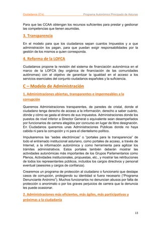 Ciudadanos (C’s) Programa Autonómico Principado de Asturias
13
Para que las CCAA obtengan los recursos suficientes para prestar y gestionar
las competencias que tienen asumidas.
3. Transparencia
En el modelo para que los ciudadanos sepan cuantos Impuestos y a que
administración los pagan, para que puedan exigir responsabilidades por la
gestión de los mismos a quien corresponda.
4. Reforma de la LOFCA
Ciudadanos propone la revisión del sistema de financiación autonómica en el
marco de la LOFCA (ley orgánica de financiación de las comunidades
autónomas) con el objetivo de garantizar la igualdad en el acceso a los
servicios esenciales del conjunto ciudadanos españoles y la suficiencia.
C – Modelo de Administración
1. Administraciones abiertas, transparentes e impermeables a la
corrupción
Queremos Administraciones transparentes, de paredes de cristal, donde el
ciudadano tenga derecho de acceso a la información, derecho a saber cuánto,
dónde y cómo se gasta el dinero de sus impuestos. Administraciones donde los
puestos de nivel inferior a Director General o equivalente sean desempeñados
por funcionarios de carrera elegidos por concurso en lugar de libre designación.
En Ciudadanos queremos unas Administraciones Públicas donde no haya
cabida ni para la corrupción y ni para el clientelismo político.
Impulsaremos las “sedes electrónicas” o “portales para la transparencia” de
todo el entramado institucional asturiano, como portales de acceso, a través de
Internet, a la información autonómica y como herramienta para agilizar los
trámites administrativos. Estos portales también deberán mostrar las
actividades autonómicas más importantes de los Grupos Parlamentarios como
Plenos, Actividades institucionales, propuestas, etc., y mostrar las retribuciones
de todos los representantes públicos, incluidos los cargos directivos y personal
eventual (asesores y cargos de confianza).
Crearemos un programa de protección al ciudadano o funcionario que destape
casos de corrupción, protegiendo su identidad si fuera necesario (“Programa
Denunciante Anónimo”). Muchos funcionarios no denuncian abusos por falta de
protección o anonimato o por los graves perjuicios de carrera que la denuncia
les puede ocasionar.
2. Administraciones más eficientes, más ágiles, más participativas y
próximas a la ciudadanía
 