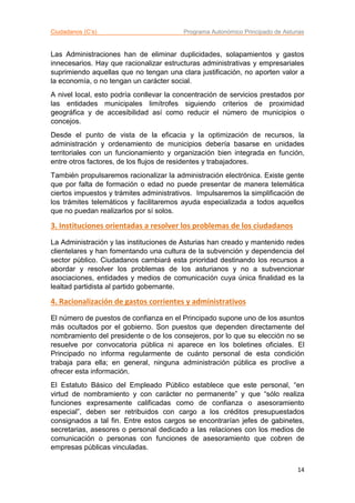 Ciudadanos (C’s) Programa Autonómico Principado de Asturias
14
Las Administraciones han de eliminar duplicidades, solapamientos y gastos
innecesarios. Hay que racionalizar estructuras administrativas y empresariales
suprimiendo aquellas que no tengan una clara justificación, no aporten valor a
la economía, o no tengan un carácter social.
A nivel local, esto podría conllevar la concentración de servicios prestados por
las entidades municipales limítrofes siguiendo criterios de proximidad
geográfica y de accesibilidad así como reducir el número de municipios o
concejos.
Desde el punto de vista de la eficacia y la optimización de recursos, la
administración y ordenamiento de municipios debería basarse en unidades
territoriales con un funcionamiento y organización bien integrada en función,
entre otros factores, de los flujos de residentes y trabajadores.
También propulsaremos racionalizar la administración electrónica. Existe gente
que por falta de formación o edad no puede presentar de manera telemática
ciertos impuestos y trámites administrativos. Impulsaremos la simplificación de
los trámites telemáticos y facilitaremos ayuda especializada a todos aquellos
que no puedan realizarlos por sí solos.
3. Instituciones orientadas a resolver los problemas de los ciudadanos
La Administración y las instituciones de Asturias han creado y mantenido redes
clientelares y han fomentando una cultura de la subvención y dependencia del
sector público. Ciudadanos cambiará esta prioridad destinando los recursos a
abordar y resolver los problemas de los asturianos y no a subvencionar
asociaciones, entidades y medios de comunicación cuya única finalidad es la
lealtad partidista al partido gobernante.
4. Racionalización de gastos corrientes y administrativos
El número de puestos de confianza en el Principado supone uno de los asuntos
más ocultados por el gobierno. Son puestos que dependen directamente del
nombramiento del presidente o de los consejeros, por lo que su elección no se
resuelve por convocatoria pública ni aparece en los boletines oficiales. El
Principado no informa regularmente de cuánto personal de esta condición
trabaja para ella; en general, ninguna administración pública es proclive a
ofrecer esta información.
El Estatuto Básico del Empleado Público establece que este personal, “en
virtud de nombramiento y con carácter no permanente” y que “sólo realiza
funciones expresamente calificadas como de confianza o asesoramiento
especial”, deben ser retribuidos con cargo a los créditos presupuestados
consignados a tal fin. Entre estos cargos se encontrarían jefes de gabinetes,
secretarias, asesores o personal dedicado a las relaciones con los medios de
comunicación o personas con funciones de asesoramiento que cobren de
empresas públicas vinculadas.
 