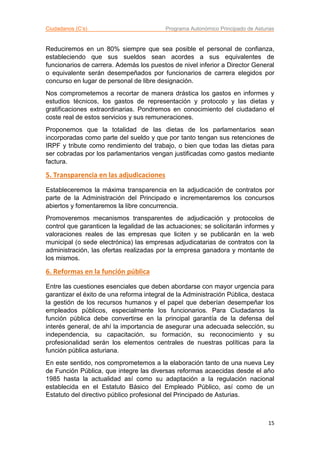 Ciudadanos (C’s) Programa Autonómico Principado de Asturias
15
Reduciremos en un 80% siempre que sea posible el personal de confianza,
estableciendo que sus sueldos sean acordes a sus equivalentes de
funcionarios de carrera. Además los puestos de nivel inferior a Director General
o equivalente serán desempeñados por funcionarios de carrera elegidos por
concurso en lugar de personal de libre designación.
Nos comprometemos a recortar de manera drástica los gastos en informes y
estudios técnicos, los gastos de representación y protocolo y las dietas y
gratificaciones extraordinarias. Pondremos en conocimiento del ciudadano el
coste real de estos servicios y sus remuneraciones.
Proponemos que la totalidad de las dietas de los parlamentarios sean
incorporadas como parte del sueldo y que por tanto tengan sus retenciones de
IRPF y tribute como rendimiento del trabajo, o bien que todas las dietas para
ser cobradas por los parlamentarios vengan justificadas como gastos mediante
factura.
5. Transparencia en las adjudicaciones
Estableceremos la máxima transparencia en la adjudicación de contratos por
parte de la Administración del Principado e incrementaremos los concursos
abiertos y fomentaremos la libre concurrencia.
Promoveremos mecanismos transparentes de adjudicación y protocolos de
control que garanticen la legalidad de las actuaciones; se solicitarán informes y
valoraciones reales de las empresas que liciten y se publicarán en la web
municipal (o sede electrónica) las empresas adjudicatarias de contratos con la
administración, las ofertas realizadas por la empresa ganadora y montante de
los mismos.
6. Reformas en la función pública
Entre las cuestiones esenciales que deben abordarse con mayor urgencia para
garantizar el éxito de una reforma integral de la Administración Pública, destaca
la gestión de los recursos humanos y el papel que deberían desempeñar los
empleados públicos, especialmente los funcionarios. Para Ciudadanos la
función pública debe convertirse en la principal garantía de la defensa del
interés general, de ahí la importancia de asegurar una adecuada selección, su
independencia, su capacitación, su formación, su reconocimiento y su
profesionalidad serán los elementos centrales de nuestras políticas para la
función pública asturiana.
En este sentido, nos comprometemos a la elaboración tanto de una nueva Ley
de Función Pública, que integre las diversas reformas acaecidas desde el año
1985 hasta la actualidad así como su adaptación a la regulación nacional
establecida en el Estatuto Básico del Empleado Público, así como de un
Estatuto del directivo público profesional del Principado de Asturias.
 