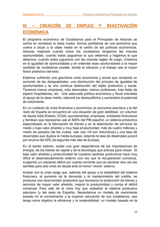 Ciudadanos (C’s) Programa Autonómico Principado de Asturias
17
III – CREACIÓN DE EMPLEO Y REACTIVACIÓN
ECONÓMICA
El programa económico de Ciudadanos para el Principado de Asturias se
centra en revitalizar la clase media. Somos partidarios de una economía que
vuelva a situar a la clase media en el centro de las políticas económicas.
Asturias mejorará cuando todos los ciudadanos tengamos las mismas
oportunidades, cuando todos paguemos lo que debemos y hagamos lo que
debamos, cuando todos juguemos con las mismas reglas de juego. Creemos
en la igualdad de oportunidades y en extender esas oportunidades a la mayor
cantidad de ciudadanos posible, donde el esfuerzo y el trabajo sea el mayor
factor predictivo del éxito.
Estamos sufriendo una gravísima crisis económica y social que comporta un
aumento de las desigualdades, una disminución del principio de igualdad de
oportunidades y la una continua destrucción del tejido productivo y social.
Tenemos menos empresas, más desempleo, menos profesores, más listas de
espera hospitalarias, etc. Una adecuada política económica y fiscal orientada
al apoyo de la clase media, reducirá los desequilibrios y aumentará el potencial
de crecimiento.
En un contexto de crisis financiera y económica, la economía asturiana y la del
resto de España se encuentra en una situación de gran debilidad. Un volumen
de deuda total (Estado, CCAA, ayuntamientos, empresas, entidades financieras
y familias) que representa casi el 400% del PIB español; un sistema productivo
especializado en la fabricación de bienes y en la elaboración de servicios de
medio o bajo valor añadido y muy baja productividad; más de cuatro millones y
medio de parados (de los cuales, casi cien mil son Asturianos) y una tasa de
desempleo que duplica la media europea, estando la tasa de desempleo juvenil
por encima del 50% (la segunda más alta de Europa).
En el sector exterior, existe una gran dependencia de las importaciones de
energía, de los bienes de capital y de la tecnología que precisa para crecer. El
bajo valor añadido y productividad de nuestros sectores productivos hace muy
difícil el desendeudamiento externo una vez que la recuperación comienza,
surgiendo un creciente déficit por cuenta corriente que es sembrar otra vez las
semillas para otra crisis de deuda ante el menor “shock” externo.
Acabar con la crisis exige que, además del apoyo a la estabilidad del sistema
financiero, el aumento de la demanda y el mantenimiento del crédito, se
produzca una reconversión productiva que favorezca la producción de bienes y
servicios de mayor valor añadido, mejore la productividad y corrija el déficit
comercial. Para salir de la crisis hay que rediseñar el sistema productivo
asturiano (y del resto de España). Necesitamos un modelo de crecimiento
basado en el conocimiento y la superior educación de sus ciudadanos, que
tenga como objetivo la eficiencia y la sostenibilidad; un modelo basado en la
 
