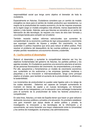 Ciudadanos (C’s) Programa Autonómico Principado de Asturias
18
responsabilidad social que tenga como objetivo el bienestar de toda la
ciudadanía.
Especialmente en Asturias, Ciudadanos considera que un cambio de modelo
energético es clave para el cambio de modelo productivo que necesitamos. La
mejora de la productividad de nuestra economía y la de las mayores empresas
de la región exige un modelo energético más eficiente, menos dependiente del
exterior y más barato. Además, para que Asturias se convierta en un centro de
fabricación de alta tecnología, se requiere una mano de obra bien formada y
una energía barata para competir con el exterior.
También necesita realizar reformas estructurales que aumenten la
competitividad de su economía y políticas de rigor presupuestario y crecimiento
que supongan creación de riqueza y empleo. Sin crecimiento, no hay
austeridad ni política impositiva que sirva para reducir el déficit público. Para
resolver el problema del desequilibrio de las cuentas públicas y recuperar el
empleo perdido necesitamos una economía vibrante y sostenible.
A – Lucha contra el desempleo
Reducir el desempleo y aumentar la competitividad deberían ser hoy los
objetivos fundamentales del gobierno de Asturias, los partidos políticos y los
agentes sociales. En Ciudadanos queremos una economía asturiana al servicio
de las personas favorecedora del crecimiento, los emprendedores y el empleo.
Por ello, apoyaremos y fomentaremos un modelo de crecimiento económico
que, sustentado en los autónomos y las empresas (grandes, medianas o
pequeñas) y en la innovación e internacionalización, tenga como principal
objetivo el empleo, pero también el aumento de la productividad, la eficiencia y
la sostenibilidad.
Los incrementos de productividad no pueden estar ligados solo a la rebaja de
los costes laborales. Debemos ser capaces de competir aumentando la
inversión en bienes de capital y en nuevas tecnologías, en formación
continuada de los trabajadores y en la educación como estrategia fundamental
para el aumento de la productividad de todos los factores productivos y
competitividad.
En esta línea, Asturias y el resto de España tienen que hacer un gran esfuerzo
dedicando recursos públicos y privados a la educación. Es prioritario establecer
una gran inversión que apoye desde el sector público y privado, la
investigación, la innovación y las tecnologías de la información y el
conocimiento, así como fomentar una mayor colaboración entre la Universidad
y los centros de investigación, la empresa y las administraciones.
 