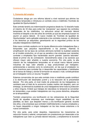 Ciudadanos (C’s) Programa Autonómico Principado de Asturias
19
1. Fomento del empleo
Ciudadanos aboga por una reforma laboral a nivel nacional que elimine los
contratos temporales e introduzca un contrato único e indefinido (“Contrato de
Igualdad de Oportunidades”)
Este contrato tendrá una indemnización progresiva desde los 12 días/año hasta
el máximo de 33 días para evitar los “precipicios” que separan los contratos
temporales de los indefinidos. La estructura actual del mercado laboral
incentiva el despido a los dos años de contrato ya que las empresas buscan no
asumir un pasivo laboral. El nuevo modelo de “Contrato de Igualdad de
Oportunidades” sería aplicable solamente a los contratos nuevos, no afectando
a los derechos ya adquiridos; garantizando así la seguridad jurídica de los
actuales trabajadores indefinidos.
Este nuevo contrato acabaría con la injusta diferencia entre trabajadores fijos y
temporales que perjudica especialmente a los jóvenes. Además la
simplificación de los tipos de contrato eliminaría también la dualidad existente
en el modelo productivo, en el que se penaliza a las empresas que necesitan
contratar a empleados fijos haciéndolas asumir grandes “pasivos laborales”
desde el primer día de contratación. Generalmente estas a los sectores que
ofrecen mayor valor añadido a nuestra economía. Por otra parte, la alta
rotación de los trabajadores temporales en el actual marco laboral premia
industrias de bajo valor añadido y baja productividad por trabajador,
pertenecientes a sectores como la construcción, en las que el empleador no
tiene incentivos para contratar fijo ni desarrollar las capacidades y habilidades
de la fuerza de trabajo y donde la formación es escasa o nula; constituyéndose
así el trabajador como un recurso “fungible”.
Estamos convencidos de que este contrato único e indefinido puede contribuir
a la disminución del desempleo juvenil y a la reducción de la precariedad
laboral. Por otra parte, el nivel medio de protección de los trabajadores no
cambiará para el total de la economía (costes medios del despido), pero sin
embargo, se eliminará la dualidad de unos trabajadores tener toda la protección
y otros ninguna. Evitará que trabajos de naturaleza no temporal se conviertan
en temporales y que existan trabajadores con muy pocos derechos, atrapados
en la temporalidad.
También proponemos una bonificación en las cotizaciones de la Seguridad
Social de aquellas empresas que mantengan mayor estabilidad en sus
plantillas, es decir, que despidan menos y una bonificación general, durante
dos años, a las empresas que contraten indefinidamente a nuevos empleados y
no hayan despedido a ningún trabajador en los tres meses anteriores a la
nueva contratación.
Por otra parte, para evitar despidos, mejoraremos los mecanismos de
reducción horaria y salarial, compensado con prestaciones por desempleo a los
trabajadores que vean su jornada laboral reducida; y ampliaremos la duración
 