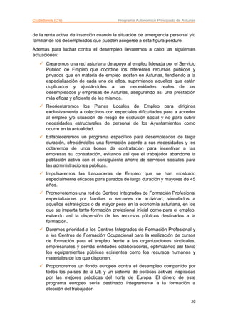 Ciudadanos (C’s) Programa Autonómico Principado de Asturias
20
de la renta activa de inserción cuando la situación de emergencia personal y/o
familiar de los desempleados que pueden acogerse a esta figura perdure.
Además para luchar contra el desempleo llevaremos a cabo las siguientes
actuaciones:
 Crearemos una red asturiana de apoyo al empleo liderada por el Servicio
Público de Empleo que coordine los diferentes recursos públicos y
privados que en materia de empleo existen en Asturias, tendiendo a la
especialización de cada uno de ellos, suprimiendo aquellos que están
duplicados y ajustándolos a las necesidades reales de los
desempleados y empresas de Asturias, asegurando así una prestación
más eficaz y eficiente de los mismos.
 Reorientaremos los Planes Locales de Empleo para dirigirlos
exclusivamente a colectivos con especiales dificultades para a acceder
al empleo y/o situación de riesgo de exclusión social y no para cubrir
necesidades estructurales de personal de los Ayuntamientos como
ocurre en la actualidad.
 Estableceremos un programa específico para desempleados de larga
duración, ofreciéndoles una formación acorde a sus necesidades y les
dotaremos de unos bonos de contratación para incentivar a las
empresas su contratación, evitando así que el trabajador abandone la
población activa con el consiguiente ahorro de servicios sociales para
las administraciones públicas.
 Impulsaremos las Lanzaderas de Empleo que se han mostrado
especialmente eficaces para parados de larga duración y mayores de 45
años.
 Promoveremos una red de Centros Integrados de Formación Profesional
especializados por familias o sectores de actividad, vinculados a
aquellos estratégicos o de mayor peso en la economía asturiana, en los
que se imparta tanto formación profesional inicial como para el empleo,
evitando así la dispersión de los recursos públicos destinados a la
formación.
 Daremos prioridad a los Centros Integrados de Formación Profesional y
a los Centros de Formación Ocupacional para la realización de cursos
de formación para el empleo frente a las organizaciones sindicales,
empresariales y demás entidades colaboradoras, optimizando así tanto
los equipamientos públicos existentes como los recursos humanos y
materiales de los que disponen.
 Propondremos un fondo europeo contra el desempleo compartido por
todos los países de la UE y un sistema de políticas activas inspiradas
por las mejores prácticas del norte de Europa. El dinero de este
programa europeo sería destinado íntegramente a la formación a
elección del trabajador.
 