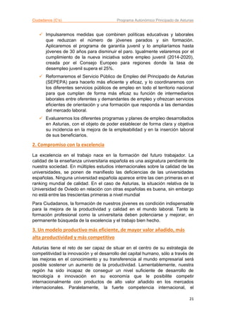 Ciudadanos (C’s) Programa Autonómico Principado de Asturias
21
 Impulsaremos medidas que combinen políticas educativas y laborales
que reduzcan el número de jóvenes parados y sin formación.
Aplicaremos el programa de garantía juvenil y lo ampliaríamos hasta
jóvenes de 30 años para disminuir el paro. Igualmente velaremos por el
cumplimiento de la nueva iniciativa sobre empleo juvenil (2014-2020),
creada por el Consejo Europeo para regiones donde la tasa de
desempleo juvenil supera el 25%.
 Reformaremos el Servicio Público de Empleo del Principado de Asturias
(SEPEPA) para hacerlo más eficiente y eficaz, y lo coordinaremos con
los diferentes servicios públicos de empleo en todo el territorio nacional
para que cumplan de forma más eficaz su función de intermediarios
laborales entre oferentes y demandantes de empleo y ofrezcan servicios
eficientes de orientación y una formación que responda a las demandas
del mercado laboral.
 Evaluaremos los diferentes programas y planes de empleo desarrollados
en Asturias, con el objeto de poder establecer de forma clara y objetiva
su incidencia en la mejora de la empleabilidad y en la inserción laboral
de sus beneficiarios.
2. Compromiso con la excelencia
La excelencia en el trabajo nace en la formación del futuro trabajador. La
calidad de la enseñanza universitaria española es una asignatura pendiente de
nuestra sociedad. En múltiples estudios internacionales sobre la calidad de las
universidades, se ponen de manifiesto las deficiencias de las universidades
españolas. Ninguna universidad española aparece entre las cien primeras en el
ranking mundial de calidad. En el caso de Asturias, la situación relativa de la
Universidad de Oviedo en relación con otras españolas es buena, sin embargo
no está entre las trescientas primeras a nivel mundial
Para Ciudadanos, la formación de nuestros jóvenes es condición indispensable
para la mejora de la productividad y calidad en el mundo laboral. Tanto la
formación profesional como la universitaria deben potenciarse y mejorar, en
permanente búsqueda de la excelencia y el trabajo bien hecho.
3. Un modelo productivo más eficiente, de mayor valor añadido, más
alta productividad y más competitivo
Asturias tiene el reto de ser capaz de situar en el centro de su estrategia de
competitividad la innovación y el desarrollo del capital humano, sólo a través de
las mejoras en el conocimiento y su transferencia al mundo empresarial será
posible sostener un aumento de la productividad. Lamentablemente, nuestra
región ha sido incapaz de conseguir un nivel suficiente de desarrollo de
tecnología e innovación en su economía que le posibilite competir
internacionalmente con productos de alto valor añadido en los mercados
internacionales. Paralelamente, la fuerte competencia internacional, el
 