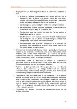 Ciudadanos (C’s) Programa Autonómico Principado de Asturias
24
 Desplegaremos un Plan Integral de Apoyo a Autónomos, mediante el
cual:
 Acercar la cuota de impositiva que soportan los autónomos a la
facturación real, de forma que paguen menos los que ganen
menos, con plazos flexibles al inicio de la actividad, y que nadie
cotice por debajo del salario mínimo interprofesional
 Ley de segunda oportunidad para autónomos y emprendedores
 Estableceremos que los ingresos generados se deban declarar
únicamente en IRPF, esto es, una vez al año.
 Facilitaremos que los trámites de pago del IVA se realicen a
través de un portal en Internet.
 Estableceremos campañas de asesoramiento en la modernización
de los negocios y el uso de las nuevas tecnologías para ser más
competitivos, y en uso del comercio electrónico.
 Estableceremos que cualquier subvención a la creación de
empresas esté condicionada a seguir unos cursos básicos de
formación para el emprendimiento.
 Eliminaremos al máximo todo tipo de trabas y gastos burocráticas que
afectan a las empresas, impulsando una oficina tramitadora única
mediante una ventilla única empresarial, que además de prestar
asesoramiento, sino que permita realizar todos los trámites necesarios
para la constitución y puesta en marcha del negocio.
 Impulsaremos desde la administración pública la dinamización
económica mediante facilitar la reducción de cuotas a los autónomos y
jóvenes empresarios, que son un impuesto al trabajo.
 Crearemos el Consejo Asturiano del Trabajo Autónomo, como órgano
colegiado de participación y diálogo institucional en materia
socioeconómica y profesional del trabajo autónomo. Sus miembros no
percibirían ningún tipo de remuneración económica.
 Facilitaremos a los emprendedores, a los autónomos, a la economía
social y, en general, a las pymes, un acceso a la financiación corriente y
para inversiones en condiciones competitivas a través de convenios
entre la Administración autonómica con entidades financieras, sobre la
base de rigurosos estudios de viabilidad de los proyectos por parte de
éstas, y con el apoyo de sociedades de garantía recíproca participadas
por las propias empresas.
 Apoyaremos los distintos procesos de internacionalización de las
PYMES asturianas.
 