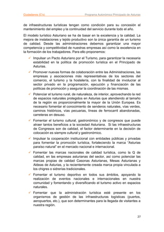 Ciudadanos (C’s) Programa Autonómico Principado de Asturias
27
de infraestructuras turísticas tengan como condición para su concesión el
mantenimiento del empleo y la continuidad del servicio durante todo el año.
El modelo turístico Asturiano se ha de basar en la excelencia y la calidad. La
mejora de instalaciones y tejido productivo son la única garantía de un turismo
de calidad. Desde las administraciones debemos garantizar una mayor
competencia y competitividad de nuestras empresas así como la excelencia en
la formación de los trabajadores. Para ello proponemos:
 Impulsar un Pacto Asturiano por el Turismo, para garantizar la necesaria
estabilidad en la política de promoción turística en el Principado de
Asturias.
 Promover nuevas formas de colaboración entre las Administraciones, las
empresas y asociaciones más representativas de los sectores del
comercio, el turismo y la hostelería, con la finalidad de involucrar al
sector privado en la programación, ejecución y financiación de las
políticas de promoción y asegurar la coordinación de las mismas.
 Potenciar el turismo rural, de naturaleza, de interior, aprovechando la red
de espacios naturales protegidos en Asturias que atendiendo al tamaño
de la región es proporcionalmente la mayor de la Unión Europea. Es
necesario fomentar el conocimiento de senderos naturales, vías verdes,
caminos históricos, vías pecuarias, líneas de ferrocarril abandonadas,
carreteras en desuso.
 Fomentar el turismo cultural, gastronómico y de congresos que puede
atraer tantos beneficios a la sociedad Asturiana. Si las infraestructuras
de Congresos son de calidad, el factor determinante en la decisión de
colocación es siempre cultural y gastronómico.
 Impulsar la cooperación institucional con entidades públicas y privadas
para fomentar la promoción turística, fortaleciendo la marca “Asturias
paraíso natural” en el mercado nacional e internacional.
 Fomentar las marcas nacionales de calidad turística, como la Q de
calidad, en las empresas asturianas del sector, así como potenciar las
marcas propias de calidad Casonas Asturianas, Mesas Asturianas y
Aldeas de Asturias, y la recientemente creada marca propia vinculada a
los chigres o sidrerías tradicionales.
 Fomentar el turismo deportivo en todos sus ámbitos, apoyando la
realización de eventos nacionales e internacionales en nuestra
comunidad y fomentando y diversificando el turismo activo en espacios
naturales.
 Fomentar que la administración turística esté presente en los
organismos de gestión de las infraestructuras logísticas (puertos,
aeropuertos, etc.), que son determinantes para la llegada de visitantes a
nuestra región.
 