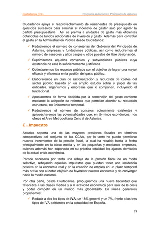 Ciudadanos (C’s) Programa Autonómico Principado de Asturias
29
Ciudadanos apoya el reaprovechamiento de remanentes de presupuesto en
ejercicios sucesivos para eliminar el incentivo de gastar sólo por agotar la
partida presupuestaria. Así se premia a unidades de gasto más eficientes
dotándolas de fondos adicionales de inversión y gasto. Además para controlar
el gasto en la Administración Pública desde Ciudadanos:
 Reduciremos el número de consejerías del Gobierno del Principado de
Asturias, empresas y fundaciones públicas, así como reduciremos el
número de asesores y altos cargos u otros puestos de libre designación.
 Suprimiremos aquellos convenios y subvenciones públicas cuya
existencia no esté lo suficientemente justificada.
 Optimizaremos los recursos públicos con el objetivo de lograr una mayor
eficacia y eficiencia en la gestión del gasto público.
 Elaboraremos un plan de racionalización y reducción de costes del
sector público basado en un amplio estudio sobre el papel de las
entidades, organismos y empresas que lo componen, incluyendo el
fundacional.
 Apostaremos de forma decidida por la contención del gasto corriente
mediante la adopción de reformas que permitan abordar su reducción
estructural, no únicamente temporal.
 Reduciremos el número de concejos actualmente existentes y
aprovecharemos las potencialidades que, en términos económicos, nos
ofrece el Área Metropolitana Central de Asturias.
C – Impuestos
Asturias soporta una de las mayores presiones fiscales en términos
comparativos del conjunto de las CCAA, por lo tanto no puede permitirse
nuevos incrementos de la presión fiscal, la cual ha recaído hasta la fecha
principalmente en la clase media y en las pequeñas y medianas empresas,
quienes además han soportado en su práctica totalidad los ajustes derivados
de la actual crisis económica.
Parece necesario por tanto una rebaja de la presión fiscal de un modo
selectivo, rebajando aquellos impuestos que puedan tener una incidencia
positiva en la economía real y en la creación de empleo en un plazo temporal
más breve con el doble objetivo de favorecer nuestra economía y de converger
hacia la media nacional.
Por otra parte, desde Ciudadanos, propugnamos una nueva fiscalidad que
favorezca a las clases medias y a la actividad económica para salir de la crisis
y poder competir en un mundo más globalizado. En líneas generales
proponemos:
 Reducir a dos los tipos de IVA, un 18% general y un 7%, frente a los tres
tipos de IVA existentes en la actualidad en España.
 