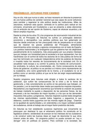 PREÁMBULO. ASTURIAS PIDE CAMBIO
Hoy en día, más que nunca si cabe, se hace necesario en Asturias la presencia
de una fuerza política de carácter nacional que sea capaz de aunar esfuerzos
para cambiar y regenerar la vida política desde las instituciones. Miles de
asturianos, reclaman esta opción, centrada en lo político pero radical en los
principios, encarnada por Ciudadanos y que se presenta a estas elecciones
con la ambición de ser opción de Gobierno, capaz de alcanzar acuerdos y de
liderar amplias mayorías.
Desde la crisis de los años 70 y los programas de reconversión industrial de los
años 80, el Principado de Asturias ha sufrido un prolongado deterioro
económico y demográfico. Los partidos políticos que han gobernado en
Asturias desde entonces se han preocupado más de perpetuarse en el poder
que de resolver los graves problemas del Principado, alimentando
resentimientos entre concejos y agravios comparativos con el resto de España.
Los partidos tradicionales y la endogamia que los gobierna han ido alejándose
paulatinamente de la ciudadanía, más preocupados por sus propios intereses
que por trabajar con honestidad para la sociedad a la que representan; han ido
haciéndose con el control de todos los sectores de la vida pública de forma tal
que han terminado con cualquier independencia entre los poderes de Asturias
e invadido todos los resortes de funcionamiento de la sociedad civil. En la
actualidad nada escapa a su control: la justicia, los medios de comunicación,
los sindicatos, la cultura, las universidades, etc. Como consecuencia de esta
forma de gobernar, el político no se percibe a sí mismo como representante de
la ciudadanía, sino como gobernante de la misma, y el ciudadano no ve al
político como un servidor público al que se le han de exigir responsabilidades
por su trabajo.
Nuestro programa para Asturias está dirigido a todos lo sectores de la
población, que sufren las consecuencias de la crisis y de la forma de
gestionarla, y más concretamente se centra en las personas que trabajan, en
los parados, y en la exprimida clase media que soporta los mayores impuestos.
Necesitamos una regeneración económica que fomente la creación de puestos
de trabajo mediante la puesta a disposición de las personas físicas, de las
empresas y de los mercados de mayor liquidez y a los que se les demanden
impuestos más justos y progresivos. Asturias mejorará cuando todos tengamos
las mismas oportunidades, cuando todos hagamos y paguemos lo que
debemos, cuando todos juguemos con las mismas reglas de juego. Creemos
en la igualdad de oportunidades y en extenderlas a la mayor cantidad posible
de ciudadanos, donde el trabajo sea el mayor factor predictivo del éxito.
En Asturias se han establecido sucesivos regímenes que únicamente se
preocupan por deshacer lo que el adversario político ha construido en la
legislatura anterior, olvidándose de avanzar en los intereses de los ciudadanos
y de construir sobre las buenas ideas en lugar de desmontar lo que otros
crearon antes de ellos. Un programa político no puede consistir en “voy a
derogar” sino en políticas en positivo. Para controlar a la sociedad, las
 