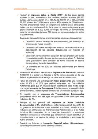 Ciudadanos (C’s) Programa Autonómico Principado de Asturias
30
 Reducir el Impuesto sobre la Renta (IRPF) de los cinco tramos
actuales a tres, manteniendo los mínimos exentos actuales (12.500
euros). Los tipos quedarían en el 18% hasta 22.500, en el 28% entre los
22.500 y hasta los 75.000 euros y en el 42% a partir de 75.000 euros.
Además proponemos incluir un complemento salarial anual para rentas
bajas, que supondría un crédito fiscal para los menores ingresos, y que
podría alcanzar los 5.500 euros por hogar, así como un complemento
para los pensionistas de hasta 500 euros en forma de deducción sobre
la cuota estatal.
Dentro del tramo autonómico proponemos las siguientes deducciones:
 Deducción para el fomento del emprendimiento, por inversión en
empresas de nueva creación.
 Deducción por obras de mejora en vivienda habitual (unificación y
potenciación de las actuales deducciones por mejoras en
vivienda)
 Deducción por nacimiento o adopción de hijos (hasta 6.000 euros
por cada hijo nacido durante los tres primeros años). En Asturias
tiene justificación para combatir de forma decidida el declive
demográfico y fomentar la natalidad.
 Un aumento en un 20% las actuales deducciones por familia
numerosa.
 Incrementar el mínimo exento en el Impuesto de Patrimonio hasta el
1.000.000 € y aplicar en Asturias la tarifa común recogida en la Ley
Estatal, suprimiendo así el recargo de tarifa aplicado en Asturias.
 Poner en marcha una armonización fiscal, proponiendo una horquilla
entre el 4% y el 10% que podrán establecer las Comunidades
Autónomas, para que en ninguna región española la clase media tenga
que pagar Impuesto de Sucesiones. Estableceremos la exención de la
primera vivienda, de la empresa familiar y de un millón de euros por hijo.
 En relación con el Impuesto de Transmisiones Patrimoniales
proponemos limitar los tres tipos de gravamen a un único tipo, más
reducido, del 7%.
 Rebajar el tipo general del Impuesto de Actos Jurídicos
Documentados al 1%, situándolo así en la media nacional. Con el fin de
no gravar el inicio de una nueva actividad económica, introducir tipos
reducidos en el Impuesto de Transmisiones Patrimoniales y el de Actos
Jurídicos Documentados, en el caso de transmisión o escrituras
notariales vinculadas a inmuebles que constituyan o vayan constituir un
domicilio fiscal o un centro de trabajo de sociedades o empresas de
nueva creación.
 Suprimir en Asturias el Impuesto Especial sobre Hidrocarburos,
conocido popularmente como “céntimo sanitario”.
 