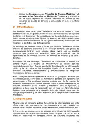 Ciudadanos (C’s) Programa Autonómico Principado de Asturias
31
 Eliminar los Impuestos sobre Vehículos de Tracción Mecánica y el
Impuesto sobre Determinados Medios de Transporte y sustituirlos
por un nuevo impuesto de carácter ambiental, en función de las
emisiones de dióxido de carbono, y armonizado en todo el territorio
nacional.
D – Infraestructuras
Las infraestructuras tienen para Ciudadanos una especial relevancia, pues
constituyen uno de los pilares donde descansa la vertebración y el equilibrio
territorial, y el dinamismo y la competitividad de las actividades económicas.
Unas buenas infraestructuras facilitan la igualdad de oportunidades entre
ciudadanos independientemente de su lugar de residencia y contribuyen a la
mejora de la calidad de vida de las personas.
La estrategia de infraestructuras públicas que defiende Ciudadanos prioriza
criterios de desarrollo económico y de cohesión territorial. Los planes de
infraestructuras tendrían como principio básico invertir sólo en aquellos
proyectos que generen una rentabilidad social que supere el coste de
oportunidad de los recursos utilizados, en términos de eficiencia y de coste-
beneficio.
Basándose en esa estrategia, Ciudadanos se compromete a resolver los
déficits actuales y a mejorar las infraestructuras de acuerdo con las
necesidades presentes y futuras, apostando decididamente por el transporte
público y la racionalización del transporte privado. En el entorno de las
ciudades asturianas, consolidaremos y profundizaremos la integración
metropolitana de la zona centro.
Para conseguirlo resulta imprescindible alcanzar un gran pacto asturiano por
las infraestructuras, entre todos las formaciones políticas con representación
parlamentaria, y los principales agentes sociales que fije la relación de
infraestructuras que tienen carácter estratégico para el desarrollo económico de
Asturias, establezca plazos realistas y razonables para su ejecución, y
constituya la base para la negociación con el resto de Administraciones
Públicas para su financiación y ejecución; todo ello, bajo el compromiso de
trabajar conjuntamente y de forma sostenida en el tiempo hasta su completa
finalización.
1. Transporte público
Mejoraremos el transporte público fomentando la intermodalidad con más
oferta, mayor velocidad comercial, más frecuencia y un mejor servicio con
nuevas líneas, horarios nocturnos, cobertura telefónica, mejor información, etc.
A través de un acuerdo entre las distintas administraciones del transporte
optimizaremos las tarjetas de transporte intermodal para que den acceso a
todos los operadores de transporte público de Asturiano integrando las
 