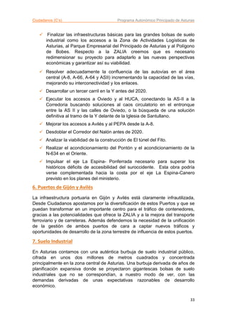 Ciudadanos (C’s) Programa Autonómico Principado de Asturias
33
 Finalizar las infraestructuras básicas para las grandes bolsas de suelo
industrial como los accesos a la Zona de Actividades Logísticas de
Asturias, al Parque Empresarial del Principado de Asturias y al Polígono
de Bobes. Respecto a la ZALIA creemos que es necesario
redimensionar su proyecto para adaptarlo a las nuevas perspectivas
económicas y garantizar así su viabilidad.
 Resolver adecuadamente la confluencia de las autovías en el área
central (A-8, A-66, A-64 y ASII) incrementando la capacidad de las vías,
mejorando su interconectividad y los enlaces.
 Desarrollar un tercer carril en la Y antes del 2020.
 Ejecutar los accesos a Oviedo y al HUCA, conectando la AS-II a la
Corredoria buscando soluciones al caos circulatorio en el entronque
entre la AS II y las calles de Oviedo, o la búsqueda de una solución
definitiva al tramo de la Y delante de la Iglesia de Santullano.
 Mejorar los accesos a Avilés y al PEPA desde la A-8.
 Desdoblar el Corredor del Nalón antes de 2020.
 Analizar la viabilidad de la construcción de El túnel del Fito.
 Realizar el acondicionamiento del Pontón y el acondicionamiento de la
N-634 en el Oriente.
 Impulsar el eje La Espina- Ponferrada necesario para superar los
históricos déficits de accesibilidad del suroccidente. Esta obra podría
verse complementada hacia la costa por el eje La Espina-Canero
previsto en los planes del ministerio.
6. Puertos de Gijón y Avilés
La infraestructura portuaria en Gijón y Avilés está claramente infrautilizada,
Desde Ciudadanos apostamos por la diversificación de estos Puertos y que se
puedan transformar en un importante centro para el tráfico de contenedores,
gracias a las potencialidades que ofrece la ZALIA y a la mejora del transporte
ferroviario y de carreteras. Además defendemos la necesidad de la unificación
de la gestión de ambos puertos de cara a captar nuevos tráficos y
oportunidades de desarrollo de la zona terrestre de influencia de estos puertos.
7. Suelo Industrial
En Asturias contamos con una auténtica burbuja de suelo industrial público,
cifrada en unos dos millones de metros cuadrados y concentrada
principalmente en la zona central de Asturias. Una burbuja derivada de años de
planificación expansiva donde se proyectaron gigantescas bolsas de suelo
industriales que no se correspondían, a nuestro modo de ver, con las
demandas derivadas de unas expectativas razonables de desarrollo
económico.
 