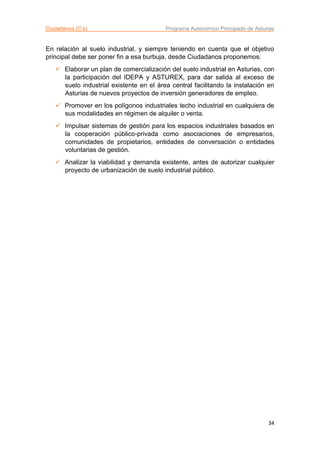 Ciudadanos (C’s) Programa Autonómico Principado de Asturias
34
En relación al suelo industrial, y siempre teniendo en cuenta que el objetivo
principal debe ser poner fin a esa burbuja, desde Ciudadanos proponemos:
 Elaborar un plan de comercialización del suelo industrial en Asturias, con
la participación del IDEPA y ASTUREX, para dar salida al exceso de
suelo industrial existente en el área central facilitando la instalación en
Asturias de nuevos proyectos de inversión generadores de empleo.
 Promover en los polígonos industriales techo industrial en cualquiera de
sus modalidades en régimen de alquiler o venta.
 Impulsar sistemas de gestión para los espacios industriales basados en
la cooperación público-privada como asociaciones de empresarios,
comunidades de propietarios, entidades de conversación o entidades
voluntarias de gestión.
 Analizar la viabilidad y demanda existente, antes de autorizar cualquier
proyecto de urbanización de suelo industrial público.
 