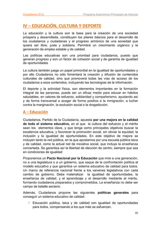 Ciudadanos (C’s) Programa Autonómico Principado de Asturias
35
IV – EDUCACIÓN, CULTURA Y DEPORTE
La educación y la cultura son la base para la creación de una sociedad
próspera y desarrollada, constituyen los pilares básicos para el desarrollo de
los ciudadanos y ciudadanas y el progreso armónico de una sociedad que
quiera ser libre, justa y solidaria. Permitirá un crecimiento orgánico y la
generación de empleo estable y de calidad.
Las políticas educativas son una prioridad para ciudadanos, puesto que
generan progreso y son un factor de cohesión social y de garantía de igualdad
de oportunidades
La cultura también juega un papel primordial en la igualdad de oportunidades y
por ello Ciudadanos no sólo fomentará la creación y difusión de contenidos
culturales de calidad, sino que promoverá todas las vías de acceso de los
ciudadanos a esos contenidos, incluyendo las tecnologías de la información.
El deporte y la actividad física, son elementos importantes en la formación
integral de las personas, puede ser un eficaz medio para educar en hábitos
saludables, en valores de esfuerzo, solidaridad y compañerismo, ayudando así
y de forma transversal a acoger de forma positiva a la inmigración, a luchar
contra la marginación, la exclusión social o la drogadicción.
A – Educación
Ciudadanos, Partido de la Ciudadanía, apuesta por una mejora en la calidad
de todo el sistema educativo, en el que la cultura del esfuerzo y el mérito
sean los elementos clave, y que tenga como principales objetivos buscar la
excelencia educativa, y favorecer la promoción social, sin obviar la equidad, la
inclusión y la igualdad de oportunidades. En este objetivo de mejora se
incluyen tanto la red pública, en la que apostamos por una escuela pública laica
y de calidad, como la actual red de iniciativa social, que incluye la enseñanza
concertada. Se garantiza así la libertad de elección de centro, siempre que sea
en condiciones de igualdad
Proponemos un Pacto Nacional por la Educación que mire a una generación,
no a una legislatura o a un gobierno, que saque de la confrontación política el
modelo educativo y que garantice un sistema educativo de calidad para todos.
Un marco de referencia nacional frente a los vaivenes legislativos con cada
cambio de gobierno. Debe materializar la igualdad de oportunidades, la
enseñanza de calidad, y el aprendizaje y el desarrollo mediante el mérito,
formando ciudadanos preparados y comprometidos. La enseñanza no debe ser
campo de batalla sectario.
Además, Ciudadanos propone las siguientes políticas generales para
conseguir un sistema educativo de calidad:
 Educación pública, laica y de calidad con igualdad de oportunidades
para todos, compensando a los que más se esfuerzan.
 