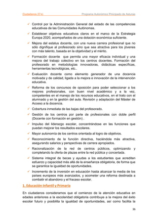 Ciudadanos (C’s) Programa Autonómico Principado de Asturias
36
 Control por la Administración General del estado de las competencias
educativas de las Comunidades Autónomas.
 Establecer objetivos educativos claros en el marco de la Estrategia
Europa 2020, acompañados de una dotación económica suficiente.
 Mejora del estatus docente, con una nueva carrera profesional que no
sólo dignifique al profesorado sino que sea atractiva para los jóvenes
con más talento, basada en la objetividad y el mérito.
 Formación docente que permita una mayor eficacia individual y una
mejora del trabajo colectivo en los centros docentes. Formación del
profesorado en metodologías innovadoras, didácticas específicas,
herramientas tecnológicas, etc..
 Evaluación docente como elemento generador de una docencia
motivada y de calidad, ligada a la mejora e innovación de la intervención
educativa.
 Reforma de los concursos de oposición para poder seleccionar a los
mejores profesionales, con buen nivel académico y a la vez,
competentes en el manejo de los recursos educativos, en el trato con el
alumnado y en la gestión del aula. Revisión y adaptación del Máster de
Acceso a la docencia.
 Cobertura inmediata de las bajas del profesorado.
 Gestión de los centros por parte de profesionales con doble perfil
(Docente con formación en gestión) .
 Impulso del liderazgo escolar, concentrándose en las funciones que
puedan mejorar los resultados escolares.
 Mayor autonomía de los centros orientada al logro de objetivos.
 Reconocimiento de la función directiva, haciéndola más atractiva,
asegurando salarios y perspectivas de carrera apropiados.
 Racionalización de la red de centros públicos, optimizando y
completando la oferta de plazas entre la red pública y concertada.
 Sistema integral de becas y ayudas a los estudiantes que acrediten
esfuerzo y capacidad más allá de la enseñanza obligatoria, de forma que
se garantice la igualdad de oportunidades.
 Incremento de la inversión en educación hasta alcanzar la media de los
países europeos más avanzados, y acometer una reforma destinada a
combatir el abandono y el fracaso escolar.
1. Educación Infantil y Primaria
En ciudadanos consideramos que el comienzo de la atención educativa en
edades anteriores a la escolaridad obligatoria contribuye a la mejora del éxito
escolar futuro y posibilita la igualdad de oportunidades, así como facilita la
 