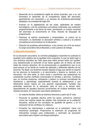 Ciudadanos (C’s) Programa Autonómico Principado de Asturias
38
 Desarrollo de la competencia digital de los/as docentes, que a su vez
fomentará el desarrollo de la competencia digital del alumnado,
garantizando una educación y un proceso de enseñanza-aprendizaje
adaptado a la sociedad del siglo XXI.
 Avanzar en la digitalización de las aulas, dotándolas de medios
tecnológicos, y de los contenidos curriculares multimedia, que sustituirán
progresivamente a los libros de texto, permitiendo un acceso universal
del alumnado al conocimiento en línea. Estudio de lenguajes de
programación
 Potenciar el espíritu empresarial y emprendedor, la cultura de la
innovación, la creatividad, la educación artística y cultural y la oratoria
(competencia comunicativa) en la educación.
 Dotación de auxiliares administrativos a los centros con el fin de reducir
la carga burocrática del profesorado y crear puestos de trabajo.
2. Educación Secundaria
En la educación secundaria, la corriente pedagógica imperante ha sustituido la
igualdad como objetivo por la igualdad como supuesto, lo que ha dado lugar a
una dinámica educativa de “todo igual para todos porque todos son iguales”
muy desafortunada al confundir el ser todos iguales con el hecho de tener
todos los mismos derechos. Se ha promocionado un igualitarismo que no es
justo porque no ha tenido en cuenta las aptitudes y diferentes talentos de los
alumnos. Ha fijado una dinámica escolar basada la baja que pierda la mayoría
de los alumnos la frustración y el aburrimiento y lesiona su derecho a la
educación. Por otra parte, la crisis social y económica que padecemos ha
exacerbado muchos conflictos emocionales en familias y alumnos. Conflictos
que, en muchas ocasiones, entorpecen y lastran un proceso normalizado de
enseñanza y aprendizaje, especialmente durante la adolescencia y que
difícilmente tienen mejora sin una atención especializada. También hay
profundas carencias en la educación para el ocio y el tiempo libre,
especialmente de aquellos alumnos provenientes de núcleos familiares más
desestructurados. En educación secundaria planteamos:
 Un sistema flexible, oferta de distintos itinerarios a partir del 2º ciclo.
 Promover la igualdad efectiva entre los sexos, prevenir la violencia
contra las mujeres desde las edades más tempranas en la población
educativa, educar en los conceptos de igualdad de género, y en la
resolución de los conflictos sin violencia.
 Fomentar los Intercambios o estancias en el extranjero: hacia una
enseñanza plurilingüe. Proponemos la extensión de programas de
intercambio europeo para profesorado y alumnado de educación
secundaria para mejorar una lengua extranjera.
 