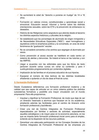Ciudadanos (C’s) Programa Autonómico Principado de Asturias
39
 Se aumentará la edad de “derecho a ponerse en huelga” de 14 a 16
años.
 Formación en valores cívicos, constitucionales y aprendizaje social y
emocional. Educación sexual: informar y formar sobre las distintas
orientaciones sexuales, sobre las ETS y la prevención de embarazos no
deseados.
 Historia de las Religiones como asignatura que atienda desde el laicismo
los distintos aspectos históricos y culturales de la religión.
 Se establecerá que los porcentajes de alumnado de origen inmigrante y
de Necesidades Educativas Especiales (“NEE”) sean homogéneos y
equitativos entre la enseñanza pública y la concertada, en aras de evitar
fenómenos de “guetización” escolar.
 No se concederá conciertos a los centros que segregan al alumnado por
sexos.
 Como prevención al acoso escolar se habilitará en cada centro un
sistema de alertas y denuncias. Se tratará el tema en las tutorías y con
las AMPAS.
 Llegar a acuerdos con las editoriales para que los libros de texto
perduren durante varios cursos sin variar su contenido y para ir
sustituyéndolos progresivamente por contenidos digitales.
 Implicación de las familias en el proceso educativo de sus hijos/as.
 Equiparar el número de días lectivos de las distintas localidades
añadiendo o quitando un día de clase al final de curso.
3. Formación Profesional
Desde Ciudadanos defendemos una formación profesional moderna y de
calidad que sea capaz de articular en un único sistema público los distintos
subsistemas formativos y posibilite una mayor vinculación con el mundo
empresarial. Para ello proponemos:
 Impulsar y dignificar la Formación Profesional, de modo que deje de ser
un itinerario reservado a alumnos que fracasan en la vía académica,
ampliando además las facilidades para el cambio de itinerario entre
formación profesional y bachillerato.
 Crear una red de Centros Integrados de Formación Profesional
especializados por familias o sectores de actividad, especialmente
aquellos estratégicos o de mayor peso en la economía asturiana, en los
que se imparta tanto formación profesional inicial como para el empleo,
evitando así la dispersión de los recursos públicos.
 Garantizar una adecuada participación en los Consejos Sociales de los
Centros Integrados de Formación Profesional de las empresas y/o
 