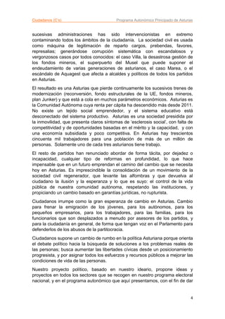 Ciudadanos (C’s) Programa Autonómico Principado de Asturias
4
sucesivas administraciones has sido intervencionistas en extremo
contaminando todos los ámbitos de la ciudadanía. La sociedad civil es usada
como máquina de legitimación de reparto cargos, prebendas, favores,
represalias; generándose corrupción sistemática con escandalosos y
vergonzosos casos por todos conocidos: el caso Villa, la desastrosa gestión de
los fondos mineros, el superpuerto del Musel que puede suponer el
endeudamiento de varias generaciones de asturianos, el caso Marea, o el
escándalo de Aquagest que afecta a alcaldes y políticos de todos los partidos
en Asturias.
El resultado es una Asturias que pierde continuamente los sucesivos trenes de
modernización (reconversión, fondo estructurales de la UE, fondos mineros,
plan Junker) y que está a cola en muchos parámetros económicos. Asturias es
la Comunidad Autónoma cuya renta per cápita ha descendido más desde 2011.
No existe un tejido social emprendedor, y el sistema educativo está
desconectado del sistema productivo. Asturias es una sociedad presidida por
la inmovilidad, que presenta claros síntomas de ‘esclerosis social’, con falta de
competitividad y de oportunidades basadas en el mérito y la capacidad, y con
una economía subsidiada y poco competitiva. En Asturias hay trescientos
cincuenta mil trabajadores para una población de más de un millón de
personas. Solamente uno de cada tres asturianos tiene trabajo.
El resto de partidos han renunciado abordar de forma tácita, por dejadez o
incapacidad, cualquier tipo de reformas en profundidad, lo que hace
impensable que en un futuro emprendan el camino del cambio que se necesita
hoy en Asturias. Es imprescindible la consolidación de un movimiento de la
sociedad civil regenerador, que levante las alfombras y que devuelva al
ciudadano la ilusión y la esperanza y lo que es suyo: el control de la vida
pública de nuestra comunidad autónoma, respetando las instituciones, y
propiciando un cambio basado en garantías jurídicas, no rupturista.
Ciudadanos irrumpe como la gran esperanza de cambio en Asturias. Cambio
para frenar la emigración de los jóvenes, para los autónomos, para los
pequeños empresarios, para los trabajadores, para las familias, para los
funcionarios que son desplazados a menudo por asesores de los partidos, y
para la ciudadanía en general, de forma que tengan voz en el Parlamento para
defenderlos de los abusos de la partitocracia.
Ciudadanos supone un cambio de rumbo en la política Asturiana porque orienta
el debate político hacia la búsqueda de soluciones a los problemas reales de
las personas; busca aumentar las libertades cívicas desde un posicionamiento
progresista, y por asignar todos los esfuerzos y recursos públicos a mejorar las
condiciones de vida de las personas.
Nuestro proyecto político, basado en nuestro ideario, propone ideas y
proyectos en todos los sectores que se recogen en nuestro programa electoral
nacional, y en el programa autonómico que aquí presentamos, con el fin de dar
 