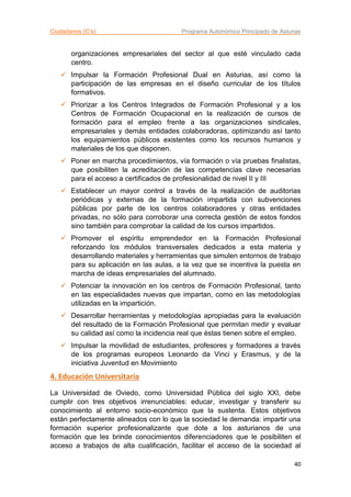Ciudadanos (C’s) Programa Autonómico Principado de Asturias
40
organizaciones empresariales del sector al que esté vinculado cada
centro.
 Impulsar la Formación Profesional Dual en Asturias, así como la
participación de las empresas en el diseño curricular de los títulos
formativos.
 Priorizar a los Centros Integrados de Formación Profesional y a los
Centros de Formación Ocupacional en la realización de cursos de
formación para el empleo frente a las organizaciones sindicales,
empresariales y demás entidades colaboradoras, optimizando así tanto
los equipamientos públicos existentes como los recursos humanos y
materiales de los que disponen.
 Poner en marcha procedimientos, vía formación o vía pruebas finalistas,
que posibiliten la acreditación de las competencias clave necesarias
para el acceso a certificados de profesionalidad de nivel II y III
 Establecer un mayor control a través de la realización de auditorias
periódicas y externas de la formación impartida con subvenciones
públicas por parte de los centros colaboradores y otras entidades
privadas, no sólo para corroborar una correcta gestión de estos fondos
sino también para comprobar la calidad de los cursos impartidos.
 Promover el espíritu emprendedor en la Formación Profesional
reforzando los módulos transversales dedicados a esta materia y
desarrollando materiales y herramientas que simulen entornos de trabajo
para su aplicación en las aulas, a la vez que se incentiva la puesta en
marcha de ideas empresariales del alumnado.
 Potenciar la innovación en los centros de Formación Profesional, tanto
en las especialidades nuevas que impartan, como en las metodologías
utilizadas en la impartición.
 Desarrollar herramientas y metodologías apropiadas para la evaluación
del resultado de la Formación Profesional que permitan medir y evaluar
su calidad así como la incidencia real que éstas tienen sobre el empleo.
 Impulsar la movilidad de estudiantes, profesores y formadores a través
de los programas europeos Leonardo da Vinci y Erasmus, y de la
iniciativa Juventud en Movimiento
4. Educación Universitaria
La Universidad de Oviedo, como Universidad Pública del siglo XXI, debe
cumplir con tres objetivos irrenunciables: educar, investigar y transferir su
conocimiento al entorno socio-económico que la sustenta. Estos objetivos
están perfectamente alineados con lo que la sociedad le demanda: impartir una
formación superior profesionalizante que dote a los asturianos de una
formación que les brinde conocimientos diferenciadores que le posibiliten el
acceso a trabajos de alta cualificación, facilitar el acceso de la sociedad al
 