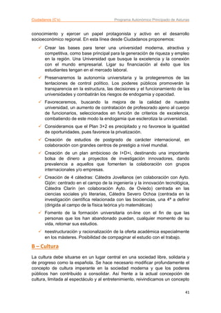 Ciudadanos (C’s) Programa Autonómico Principado de Asturias
41
conocimiento y ejercer un papel protagonista y activo en el desarrollo
socioeconómico regional. En esta línea desde Ciudadanos proponemos:
 Crear las bases para tener una universidad moderna, atractiva y
competitiva, como base principal para la generación de riqueza y empleo
en la región. Una Universidad que busque la excelencia y la conexión
con el mundo empresarial. Ligar su financiación al éxito que los
estudiantes tengan en el mercado laboral.
 Preservaremos la autonomía universitaria y la protegeremos de las
tentaciones de control político. Los poderes públicos promoverán la
transparencia en la estructura, las decisiones y el funcionamiento de las
universidades y combatirán los riesgos de endogamia y opacidad.
 Favoreceremos, buscando la mejora de la calidad de nuestra
universidad, un aumento de contratación de profesorado ajeno al cuerpo
de funcionarios, seleccionados en función de criterios de excelencia,
combatiendo de este modo la endogamia que esclerotiza la universidad.
 Consideramos que el Plan 3+2 es precipitado y no favorece la igualdad
de oportunidades, pues favorece la privatización.
 Creación de estudios de postgrado de carácter internacional, en
colaboración con grandes centros de prestigio a nivel mundial.
 Creación de un plan ambicioso de I+D+i, destinando una importante
bolsa de dinero a proyectos de investigación innovadores, dando
prevalencia a aquellos que fomenten la colaboración con grupos
internacionales y/o empresas.
 Creación de 4 cátedras: Cátedra Jovellanos (en colaboración con Ayto.
Gijón: centrado en el campo de la ingeniería y la innovación tecnológica,
Cátedra Clarín (en colaboración Ayto. de Oviedo) centrada en las
ciencias sociales y/o literarias, Cátedra Severo Ochoa (centrada en la
investigación científica relacionada con las biociencias, una 4ª a definir
(dirigida al campo de la física teórica y/o matemáticas)
 Fomento de la formación universitaria on-line con el fin de que las
personas que los han abandonado puedan, cualquier momento de su
vida, retomar sus estudios.
 Reestructuración y racionalización de la oferta académica especialmente
en los másteres. Posibilidad de compaginar el estudio con el trabajo.
B – Cultura
La cultura debe situarse en un lugar central en una sociedad libre, solidaria y
de progreso como la española. Se hace necesario modificar profundamente el
concepto de cultura imperante en la sociedad moderna y que los poderes
públicos han contribuido a consolidar. Así frente a la actual concepción de
cultura, limitada al espectáculo y al entretenimiento, reivindicamos un concepto
 