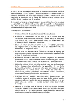 Ciudadanos (C’s) Programa Autonómico Principado de Asturias
42
de cultura mucho más amplio como medio de creación para entender y explicar
nuestro entorno, y como vía para completar la formación del ciudadano. En
esta línea apostamos por superar la generalización del ciudadano como mero
espectador y apostamos por la figura del ciudadano como creador, como
participe directo y protagonista de la cultura.
Es necesario el fomento de la cultura desde la misma infancia, en las escuelas,
en los institutos, en la Universidad, en las bibliotecas, en los centros sociales,
etc ….Para esto es preciso reorientar los recursos y esfuerzos a través de un
profundo cambio en la política cultural.
En esta materia proponemos:
 Impulsar el fomento de las diferentes actividades culturales.
 Fomentar el conocimiento de las artes y de la cultura entre los
ciudadanos, especialmente entre niños y jóvenes, mediante actividades
que, en colaboración con las entidades locales, se conviertan en una
prolongación de las actividades educativas.
 Situar a la cultura en un lugar central en una sociedad libre, solidaria y
de progreso como la española. La cultura es, indiscutiblemente, una
herramienta de integración social.
 Aprobar una Ley autonómica de Bibliotecas, Archivos y Museos que
potencie estos espacios como elementos fundamentales para la difusión
gratuita de la cultura en Asturias.
 Modernizar la red de bibliotecas existente, ampliando sus horarios,
potenciando su uso como centros de estudio y formación y para prevenir
la exclusión digital las dotaremos con ordenadores y acceso a Internet.
 Utilizar los centros cívicos como herramienta para acercar la cultura a
los/as ciudadanos/as, ofreciéndoles la posibilidad de ser los/as
protagonistas, facilitando el uso de salas para actividades y talleres.
Fomentaremos el centro cívico como punto de encuentro de
asociaciones juveniles y vecinales, ampliando los horarios y ofreciendo
actividades culturales que fomenten la convivencia.
 Promover centros sociales autogestionados. Propondremos una
regulación temporal, selectiva caso por caso, de los centros sociales
autogestionados, en función del aporte sociocultural al barrio en el que
están situados, siempre y cuando cumplan unos determinados
requisitos.
 Extender la conexión libre a Internet en edificios públicos, parques,
plazas y a las estaciones de transporte público. Fomentar el uso de las
tecnologías de la información mediante cursos formativos orientados a
aquellos sectores de la población más necesitados.
 