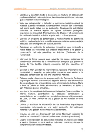 Ciudadanos (C’s) Programa Autonómico Principado de Asturias
43
 Coordinar y planificar desde la Consejería de Cultura, en colaboración
con las entidades locales asturianas, las diferentes actividades culturales
que se realizan en nuestra región.
 Velar por salvaguardar y defender el patrimonio histórico-cultural de
nuestros pueblos y ciudades. Estableceremos vínculos con la sociedad
civil como parte activa en su protección. Realizaremos actividades
culturales de manera regular en lugares culturales protegidos,
respetando su integridad. Promoveremos la difusión y el conocimiento
del patrimonio histórico, artístico, arquitectónico, cultural y natural.
 Elaborar un programa de conservación y mantenimiento del patrimonio
histórico y cultural asturiano, estableciendo una dotación presupuestaria
adecuada y un cronograma en sus actuaciones.
 Establecer un protocolo de actuación homogéneo que contemple y
regule todas las cuestiones que afectan directamente a la gestión y
conservación del arte paleolítico en Asturias (Patrimonio de la
Humanidad)
 Intervenir de forma urgente para solventar los serios problemas de
conservación derivados de la contaminación biológica que padece la
Cueva de Tito Bustillo, máximo exponente del arte paleolítico en
Asturias.
 Ejecutar el Plan Director del Prerrománico Asturiano (Patrimonio de la
Humanidad) y solventar los principales problemas que afectan a la
adecuada conservación de este arte singular de Asturias.
 Elaborar un plan de promoción y conservación del Camino de Santiago a
su paso por Asturias, prestando una especial atención a la rehabilitación
de sus enclaves más emblemáticos como el monasterio de Santa María
la Real de Obona, en Tineo, el monasterio de Cornellana, en Salas, o
San Antolín de Bedón, en Llanes..
 Impulsar la declaración de la Universidad Laboral de Gijón como Bien de
Interés Cultural, garantizando su adecuada conservación y
mantenimiento, así como elaborar, en colaboración con el Ayuntamiento
de Gijón, un Plan Director de uso y gestión de los espacios de este
edificio.
 Unificar y actualizar la información de los inventarios arqueológicos
municipales, redundando en una mejor protección del patrimonio
histórico y una gestión mucho más eficaz del territorio.
 Impulsar un plan de dinamización del centro Niemeyer (creación de
seminarios con vocación internacional de artes plásticas y escénicas)
 Mejorar la coordinación de actividades culturales en Asturias asociadas
al centro Niemeyer u otros centros culturales, buscando siempre la
complementación de las actividades.
 