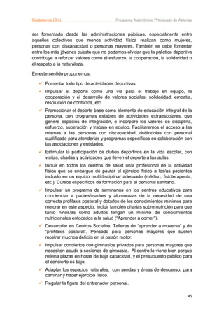Ciudadanos (C’s) Programa Autonómico Principado de Asturias
45
ser fomentado desde las administraciones públicas, especialmente entre
aquellos colectivos que menos actividad física realizan como mujeres,
personas con discapacidad o personas mayores. También se debe fomentar
entre los más jóvenes puesto que no podemos olvidar que la práctica deportiva
contribuye a reforzar valores como el esfuerzo, la cooperación, la solidaridad o
el respeto a la naturaleza.
En este sentido proponemos:
 Fomentar todo tipo de actividades deportivas.
 Impulsar el deporte como una vía para el trabajo en equipo, la
cooperación y el desarrollo de valores sociales: solidaridad, empatía,
resolución de conflictos, etc.
 Promocionar el deporte base como elemento de educación integral de la
persona, con programas estables de actividades extraescolares, que
genere espacios de integración, e incorpore los valores de disciplina,
esfuerzo, superación y trabajo en equipo. Facilitaremos el acceso a las
mismas a las personas con discapacidad, dotándolas con personal
cualificado para atenderlas y programas específicos en colaboración con
las asociaciones y entidades.
 Estimular la participación de clubes deportivos en la vida escolar, con
visitas, charlas y actividades que lleven el deporte a las aulas.
 Incluir en todos los centros de salud un/a profesional de la actividad
física que se encargue de pautar el ejercicio físico a los/as pacientes
incluido en un equipo multidisciplinar adecuado (médico, fisioterapeuta,
etc.). Cursos específicos de formación para el personal sanitario.
 Impulsar un programa de seminarios en los centros educativos para
concienciar a padres/madres y alumnos/as de la necesidad de una
correcta profilaxis postural y dotarlos de los conocimientos mínimos para
mejorar en este aspecto. Incluir también charlas sobre nutrición para que
tanto niños/as como adultos tengan un mínimo de conocimientos
nutricionales enfocados a la salud (“Aprender a comer”).
 Desarrollar en Centros Sociales: Talleres de “aprender a moverse” y de
“profilaxis postural”. Pensado para personas mayores que suelen
mostrar muchos déficits en el patrón motor.
 Impulsar conciertos con gimnasios privados para personas mayores que
necesiten acudir a sesiones de gimnasia. Al centro le viene bien porque
rellena plazas en horas de baja capacidad, y el presupuesto público para
el concierto es bajo.
 Adaptar los espacios naturales, con sendas y áreas de descanso, para
caminar y hacer ejercicio físico.
 Regular la figura del entrenador personal.
 