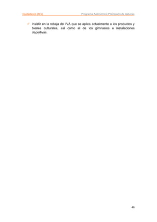 Ciudadanos (C’s) Programa Autonómico Principado de Asturias
46
 Insistir en la rebaja del IVA que se aplica actualmente a los productos y
bienes culturales, así como el de los gimnasios e instalaciones
deportivas.
 