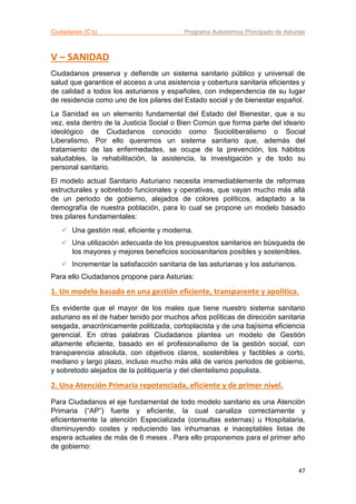 Ciudadanos (C’s) Programa Autonómico Principado de Asturias
47
V – SANIDAD
Ciudadanos preserva y defiende un sistema sanitario público y universal de
salud que garantice el acceso a una asistencia y cobertura sanitaria eficientes y
de calidad a todos los asturianos y españoles, con independencia de su lugar
de residencia como uno de los pilares del Estado social y de bienestar español.
La Sanidad es un elemento fundamental del Estado del Bienestar, que a su
vez, esta dentro de la Justicia Social o Bien Común que forma parte del ideario
ideológico de Ciudadanos conocido como Socioliberalismo o Social
Liberalismo. Por ello queremos un sistema sanitario que, además del
tratamiento de las enfermedades, se ocupe de la prevención, los hábitos
saludables, la rehabilitación, la asistencia, la investigación y de todo su
personal sanitario.
El modelo actual Sanitario Asturiano necesita irremediablemente de reformas
estructurales y sobretodo funcionales y operativas, que vayan mucho más allá
de un periodo de gobierno, alejados de colores políticos, adaptado a la
demografía de nuestra población, para lo cual se propone un modelo basado
tres pilares fundamentales:
 Una gestión real, eficiente y moderna.
 Una utilización adecuada de los presupuestos sanitarios en búsqueda de
los mayores y mejores beneficios sociosanitarios posibles y sostenibles.
 Incrementar la satisfacción sanitaria de las asturianas y los asturianos.
Para ello Ciudadanos propone para Asturias:
1. Un modelo basado en una gestión eficiente, transparente y apolítica.
Es evidente que el mayor de los males que tiene nuestro sistema sanitario
asturiano es el de haber tenido por muchos años políticas de dirección sanitaria
sesgada, anacrónicamente politizada, cortoplacista y de una bajísima eficiencia
gerencial. En otras palabras Ciudadanos plantea un modelo de Gestión
altamente eficiente, basado en el profesionalismo de la gestión social, con
transparencia absoluta, con objetivos claros, sostenibles y factibles a corto,
mediano y largo plazo, incluso mucho más allá de varios periodos de gobierno,
y sobretodo alejados de la politiquería y del clientelismo populista.
2. Una Atención Primaria repotenciada, eficiente y de primer nivel.
Para Ciudadanos el eje fundamental de todo modelo sanitario es una Atención
Primaria (“AP”) fuerte y eficiente, la cual canaliza correctamente y
eficientemente la atención Especializada (consultas externas) u Hospitalaria,
disminuyendo costes y reduciendo las inhumanas e inaceptables listas de
espera actuales de más de 6 meses . Para ello proponemos para el primer año
de gobierno:
 