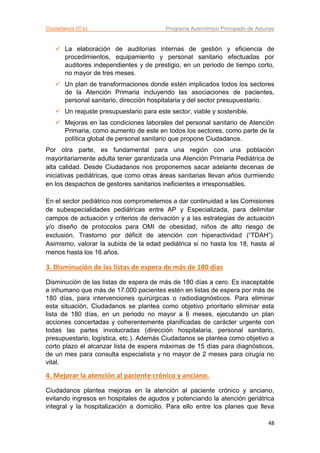 Ciudadanos (C’s) Programa Autonómico Principado de Asturias
48
 La elaboración de auditorías internas de gestión y eficiencia de
procedimientos, equipamiento y personal sanitario efectuadas por
auditores independientes y de prestigio, en un periodo de tiempo corto,
no mayor de tres meses.
 Un plan de transformaciones donde estén implicados todos los sectores
de la Atención Primaria incluyendo las asociaciones de pacientes,
personal sanitario, dirección hospitalaria y del sector presupuestario.
 Un reajuste presupuestario para este sector, viable y sostenible.
 Mejoras en las condiciones laborales del personal sanitario de Atención
Primaria, como aumento de este en todos los sectores, como parte de la
política global de personal sanitario que propone Ciudadanos.
Por otra parte, es fundamental para una región con una población
mayoritariamente adulta tener garantizada una Atención Primaria Pediátrica de
alta calidad. Desde Ciudadanos nos proponemos sacar adelante decenas de
iniciativas pediátricas, que como otras áreas sanitarias llevan años durmiendo
en los despachos de gestores sanitarios ineficientes e irresponsables.
En el sector pediátrico nos comprometemos a dar continuidad a las Comisiones
de subespecialidades pediátricas entre AP y Especializada, para delimitar
campos de actuación y criterios de derivación y a las estrategias de actuación
y/o diseño de protocolos para OMI de obesidad, niños de alto riesgo de
exclusión, Trastorno por déficit de atención con hiperactividad (“TDAH”).
Asimismo, valorar la subida de la edad pediátrica si no hasta los 18, hasta al
menos hasta los 16 años.
3. Disminución de las listas de espera de más de 180 días
Disminución de las listas de espera de más de 180 días a cero. Es inaceptable
e inhumano que más de 17.000 pacientes estén en listas de espera por más de
180 días, para intervenciones quirúrgicas o radiodiagnósticos. Para eliminar
esta situación, Ciudadanos se plantea como objetivo prioritario eliminar esta
lista de 180 días, en un periodo no mayor a 6 meses, ejecutando un plan
acciones concertadas y coherentemente planificadas de carácter urgente con
todas las partes involucradas (dirección hospitalaria, personal sanitario,
presupuestario, logística, etc.). Además Ciudadanos se plantea como objetivo a
corto plazo el alcanzar lista de espera máximas de 15 días para diagnósticos,
de un mes para consulta especialista y no mayor de 2 meses para cirugía no
vital.
4. Mejorar la atención al paciente crónico y anciano.
Ciudadanos plantea mejoras en la atención al paciente crónico y anciano,
evitando ingresos en hospitales de agudos y potenciando la atención geriátrica
integral y la hospitalización a domicilio. Para ello entre los planes que lleva
 