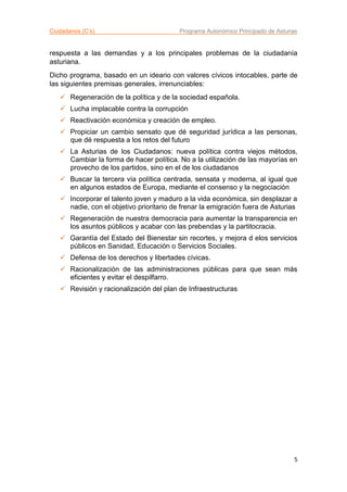 Ciudadanos (C’s) Programa Autonómico Principado de Asturias
5
respuesta a las demandas y a los principales problemas de la ciudadanía
asturiana.
Dicho programa, basado en un ideario con valores cívicos intocables, parte de
las siguientes premisas generales, irrenunciables:
 Regeneración de la política y de la sociedad española.
 Lucha implacable contra la corrupción
 Reactivación económica y creación de empleo.
 Propiciar un cambio sensato que dé seguridad jurídica a las personas,
que dé respuesta a los retos del futuro
 La Asturias de los Ciudadanos: nueva política contra viejos métodos,
Cambiar la forma de hacer política. No a la utilización de las mayorías en
provecho de los partidos, sino en el de los ciudadanos
 Buscar la tercera vía política centrada, sensata y moderna, al igual que
en algunos estados de Europa, mediante el consenso y la negociación
 Incorporar el talento joven y maduro a la vida económica, sin desplazar a
nadie, con el objetivo prioritario de frenar la emigración fuera de Asturias
 Regeneración de nuestra democracia para aumentar la transparencia en
los asuntos públicos y acabar con las prebendas y la partitocracia.
 Garantía del Estado del Bienestar sin recortes, y mejora d elos servicios
públicos en Sanidad, Educación o Servicios Sociales.
 Defensa de los derechos y libertades cívicas.
 Racionalización de las administraciones públicas para que sean más
eficientes y evitar el despilfarro.
 Revisión y racionalización del plan de Infraestructuras
 