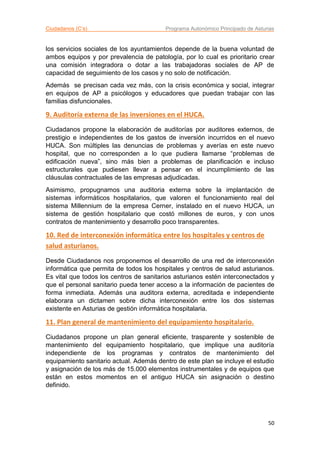 Ciudadanos (C’s) Programa Autonómico Principado de Asturias
50
los servicios sociales de los ayuntamientos depende de la buena voluntad de
ambos equipos y por prevalencia de patología, por lo cual es prioritario crear
una comisión integradora o dotar a las trabajadoras sociales de AP de
capacidad de seguimiento de los casos y no solo de notificación.
Además se precisan cada vez más, con la crisis económica y social, integrar
en equipos de AP a psicólogos y educadores que puedan trabajar con las
familias disfuncionales.
9. Auditoría externa de las inversiones en el HUCA.
Ciudadanos propone la elaboración de auditorías por auditores externos, de
prestigio e independientes de los gastos de inversión incurridos en el nuevo
HUCA. Son múltiples las denuncias de problemas y averías en este nuevo
hospital, que no corresponden a lo que pudiera llamarse “problemas de
edificación nueva”, sino más bien a problemas de planificación e incluso
estructurales que pudiesen llevar a pensar en el incumplimiento de las
cláusulas contractuales de las empresas adjudicadas.
Asimismo, propugnamos una auditoria externa sobre la implantación de
sistemas informáticos hospitalarios, que valoren el funcionamiento real del
sistema Millennium de la empresa Cerner, instalado en el nuevo HUCA, un
sistema de gestión hospitalario que costó millones de euros, y con unos
contratos de mantenimiento y desarrollo poco transparentes.
10. Red de interconexión informática entre los hospitales y centros de
salud asturianos.
Desde Ciudadanos nos proponemos el desarrollo de una red de interconexión
informática que permita de todos los hospitales y centros de salud asturianos.
Es vital que todos los centros de sanitarios asturianos estén interconectados y
que el personal sanitario pueda tener acceso a la información de pacientes de
forma inmediata. Además una auditora externa, acreditada e independiente
elaborara un dictamen sobre dicha interconexión entre los dos sistemas
existente en Asturias de gestión informática hospitalaria.
11. Plan general de mantenimiento del equipamiento hospitalario.
Ciudadanos propone un plan general eficiente, trasparente y sostenible de
mantenimiento del equipamiento hospitalario, que implique una auditoría
independiente de los programas y contratos de mantenimiento del
equipamiento sanitario actual. Además dentro de este plan se incluye el estudio
y asignación de los más de 15.000 elementos instrumentales y de equipos que
están en estos momentos en el antiguo HUCA sin asignación o destino
definido.
 