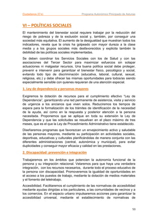 Ciudadanos (C’s) Programa Autonómico Principado de Asturias
53
VI – POLÍTICAS SOCIALES
El mantenimiento del bienestar social requiere trabajar por la reducción del
riesgo de pobreza y de la exclusión social y, también, por conseguir una
sociedad más equitativa. El aumento de la desigualdad que muestran todos los
indicadores, revela que la crisis ha golpeado con mayor dureza a la clase
media y a los grupos sociales más desfavorecidos y explicita también la
debilidad de las políticas sociales implementadas.
Se deben coordinar los Servicios Sociales con los de Salud y con las
asociaciones del Tercer Sector para maximizar esfuerzos sin solapar
actuaciones ni malgastar recursos. Una buena política social debe proteger,
prevenir e intervenir para garantizar el bienestar físico, psicológico y social,
evitando todo tipo de discriminación (educativa, laboral, cultural, sexual,
religiosa, etc.) y debe ofrecer las mismas oportunidades para todos/as siendo
especialmente sensible con quienes requieran de una atención especial.
1. Ley de dependencia y personas mayores
Exigiremos la dotación de recursos para el cumplimiento efectivo “Ley de
Dependencia”, garantizando una red permanente de asistencia, visita y servicio
de urgencia a los ancianos que viven solos. Reduciremos los tiempos de
espera para la formalización de los trámites de identificación de la necesidad
de la ayuda, así como en la respuesta y posterior atención a la persona
necesitada. Proponemos que se aplique en toda su extensión la Ley de
Dependencia y que las solicitudes se resuelvan en el plazo máximo de tres
meses, que es el que la Ley de Procedimiento Administrativo tiene establecido.
Diseñaremos programas que favorezcan un envejecimiento activo y saludable
de las personas mayores, mediante su participación en actividades sociales,
deportivas, educativas y culturales planificándolas de manera conjunta con las
diferentes administraciones (central, autonómica y municipal), para evitar
duplicidades y conseguir mayor eficacia y calidad en las prestaciones.
2. Discapacidad: prevención e integración
Trabajaremos en los ámbitos que potencien la autonomía funcional de la
persona y su integración relacional. Velaremos para que haya una verdadera
integración, con los recursos necesarios, durante todo el proceso educativo de
la persona con discapacidad. Promoveremos la igualdad de oportunidades en
el acceso a los puestos de trabajo, mediante la dotación de medios materiales
y el fomento del teletrabajo.
Accesibilidad. Facilitaremos el cumplimiento de las normativas de accesibilidad
mediante ayudas dirigidas a los particulares, a las comunidades de vecinos y a
los comercios. En el espacio urbano impulsaremos acciones para garantizar la
accesibilidad universal, mediante el establecimiento de normativas de
 