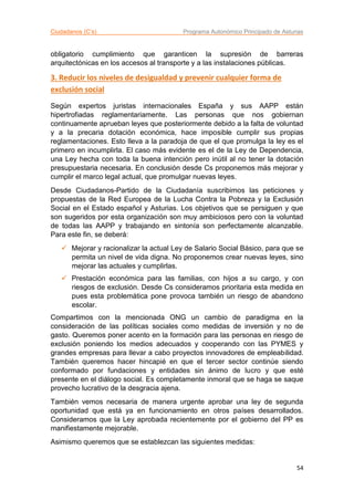 Ciudadanos (C’s) Programa Autonómico Principado de Asturias
54
obligatorio cumplimiento que garanticen la supresión de barreras
arquitectónicas en los accesos al transporte y a las instalaciones públicas.
3. Reducir los niveles de desigualdad y prevenir cualquier forma de
exclusión social
Según expertos juristas internacionales España y sus AAPP están
hipertrofiadas reglamentariamente. Las personas que nos gobiernan
continuamente aprueban leyes que posteriormente debido a la falta de voluntad
y a la precaria dotación económica, hace imposible cumplir sus propias
reglamentaciones. Esto lleva a la paradoja de que el que promulga la ley es el
primero en incumplirla. El caso más evidente es el de la Ley de Dependencia,
una Ley hecha con toda la buena intención pero inútil al no tener la dotación
presupuestaria necesaria. En conclusión desde Cs proponemos más mejorar y
cumplir el marco legal actual, que promulgar nuevas leyes.
Desde Ciudadanos-Partido de la Ciudadanía suscribimos las peticiones y
propuestas de la Red Europea de la Lucha Contra la Pobreza y la Exclusión
Social en el Estado español y Asturias. Los objetivos que se persiguen y que
son sugeridos por esta organización son muy ambiciosos pero con la voluntad
de todas las AAPP y trabajando en sintonía son perfectamente alcanzable.
Para este fin, se deberá:
 Mejorar y racionalizar la actual Ley de Salario Social Básico, para que se
permita un nivel de vida digna. No proponemos crear nuevas leyes, sino
mejorar las actuales y cumplirlas.
 Prestación económica para las familias, con hijos a su cargo, y con
riesgos de exclusión. Desde Cs consideramos prioritaria esta medida en
pues esta problemática pone provoca también un riesgo de abandono
escolar.
Compartimos con la mencionada ONG un cambio de paradigma en la
consideración de las políticas sociales como medidas de inversión y no de
gasto. Queremos poner acento en la formación para las personas en riesgo de
exclusión poniendo los medios adecuados y cooperando con las PYMES y
grandes empresas para llevar a cabo proyectos innovadores de empleabilidad.
También queremos hacer hincapié en que el tercer sector continúe siendo
conformado por fundaciones y entidades sin ánimo de lucro y que esté
presente en el diálogo social. Es completamente inmoral que se haga se saque
provecho lucrativo de la desgracia ajena.
También vemos necesaria de manera urgente aprobar una ley de segunda
oportunidad que está ya en funcionamiento en otros países desarrollados.
Consideramos que la Ley aprobada recientemente por el gobierno del PP es
manifiestamente mejorable.
Asimismo queremos que se establezcan las siguientes medidas:
 