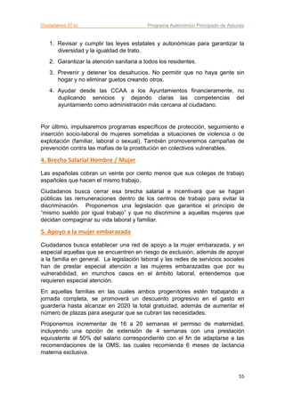 Ciudadanos (C’s) Programa Autonómico Principado de Asturias
55
1. Revisar y cumplir las leyes estatales y autonómicas para garantizar la
diversidad y la igualdad de trato.
2. Garantizar la atención sanitaria a todos los residentes.
3. Prevenir y detener los desahucios. No permitir que no haya gente sin
hogar y no eliminar guetos creando otros.
4. Ayudar desde las CCAA a los Ayuntamientos financieramente, no
duplicando servicios y dejando claras las competencias del
ayuntamiento como administración más cercana al ciudadano.
Por último, impulsaremos programas específicos de protección, seguimiento e
inserción socio-laboral de mujeres sometidas a situaciones de violencia o de
explotación (familiar, laboral o sexual). También promoveremos campañas de
prevención contra las mafias de la prostitución en colectivos vulnerables.
4. Brecha Salarial Hombre / Mujer
Las españolas cobran un veinte por ciento menos que sus colegas de trabajo
españoles que hacen el mismo trabajo.
Ciudadanos busca cerrar esa brecha salarial e incentivará que se hagan
públicas las remuneraciones dentro de los centros de trabajo para evitar la
discriminación. Proponemos una legislación que garantice el principio de
“mismo sueldo por igual trabajo” y que no discrimine a aquellas mujeres que
decidan compaginar su vida laboral y familiar.
5. Apoyo a la mujer embarazada
Ciudadanos busca establecer una red de apoyo a la mujer embarazada, y en
especial aquellas que se encuentren en riesgo de exclusión, además de apoyar
a la familia en general. La legislación laboral y las redes de servicios sociales
han de prestar especial atención a las mujeres embarazadas que por su
vulnerabilidad, en munchos casos en el ámbito laboral, entendemos que
requieren especial atención.
En aquellas familias en las cuales ambos progenitores estén trabajando a
jornada completa, se promoverá un descuento progresivo en el gasto en
guardería hasta alcanzar en 2020 la total gratuidad, además de aumentar el
número de plazas para asegurar que se cubran las necesidades.
Proponemos incrementar de 16 a 20 semanas el permiso de maternidad,
incluyendo una opción de extensión de 4 semanas con una prestación
equivalente al 50% del salario correspondiente con el fin de adaptarse a las
recomendaciones de la OMS, las cuales recomienda 6 meses de lactancia
materna exclusiva.
 