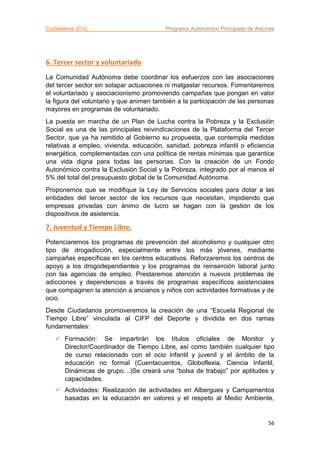 Ciudadanos (C’s) Programa Autonómico Principado de Asturias
56
6. Tercer sector y voluntariado
La Comunidad Autónoma debe coordinar los esfuerzos con las asociaciones
del tercer sector sin solapar actuaciones ni malgastar recursos. Fomentaremos
el voluntariado y asociacionismo promoviendo campañas que pongan en valor
la figura del voluntario y que animen también a la participación de las personas
mayores en programas de voluntariado.
La puesta en marcha de un Plan de Lucha contra la Pobreza y la Exclusión
Social es una de las principales reivindicaciones de la Plataforma del Tercer
Sector, que ya ha remitido al Gobierno su propuesta, que contempla medidas
relativas a empleo, vivienda, educación, sanidad, pobreza infantil o eficiencia
energética, complementadas con una política de rentas mínimas que garantice
una vida digna para todas las personas. Con la creación de un Fondo
Autonómico contra la Exclusión Social y la Pobreza, integrado por al menos el
5% del total del presupuesto global de la Comunidad Autónoma.
Proponemos que se modifique la Ley de Servicios sociales para dotar a las
entidades del tercer sector de los recursos que necesitan, impidiendo que
empresas privadas con ánimo de lucro se hagan con la gestión de los
dispositivos de asistencia.
7. Juventud y Tiempo Libre.
Potenciaremos los programas de prevención del alcoholismo y cualquier otro
tipo de drogadicción, especialmente entre los más jóvenes, mediante
campañas específicas en los centros educativos. Reforzaremos los centros de
apoyo a los drogodependientes y los programas de reinserción laboral junto
con las agencias de empleo. Prestaremos atención a nuevos problemas de
adicciones y dependencias a través de programas específicos asistenciales
que compaginen la atención a ancianos y niños con actividades formativas y de
ocio.
Desde Ciudadanos promoveremos la creación de una “Escuela Regional de
Tiempo Libre” vinculada al CIFP del Deporte y dividida en dos ramas
fundamentales:
 Formación: Se impartirán los títulos oficiales de Monitor y
Director/Coordinador de Tiempo Libre, así como también cualquier tipo
de curso relacionado con el ocio infantil y juvenil y el ámbito de la
educación no formal (Cuentacuentos, Globoflexia, Ciencia Infantil,
Dinámicas de grupo…)Se creará una “bolsa de trabajo” por aptitudes y
capacidades.
 Actividades: Realización de actividades en Albergues y Campamentos
basadas en la educación en valores y el respeto al Medio Ambiente,
 