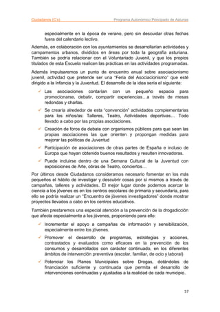 Ciudadanos (C’s) Programa Autonómico Principado de Asturias
57
especialmente en la época de verano, pero sin descuidar otras fechas
fuera del calendario lectivo.
Además, en colaboración con los ayuntamientos se desarrollarían actividades y
campamentos urbanos, divididos en áreas por toda la geografía asturiana.
También se podría relacionar con el Voluntariado Juvenil, y que los propios
titulados de esta Escuela realicen las prácticas en las actividades programadas.
Además impulsaremos un punto de encuentro anual sobre asociacionismo
juvenil, actividad que pretende ser una “Feria del Asociacionismo” que esté
dirigido a la Infancia y la Juventud. El desarrollo de la idea sería el siguiente:
 Las asociaciones contarían con un pequeño espacio para
promocionarse, debatir, compartir experiencias…a través de mesas
redondas y charlas.
 Se crearía alrededor de esta “convención” actividades complementarias
para los niños/as: Talleres, Teatro, Actividades deportivas… Todo
llevado a cabo por las propias asociaciones.
 Creación de foros de debate con organismos públicos para que sean las
propias asociaciones las que orienten y propongan medidas para
mejorar las políticas de Juventud
 Participación de asociaciones de otras partes de España e incluso de
Europa que hayan obtenido buenos resultados y resulten innovadoras.
 Puede incluirse dentro de una Semana Cultural de la Juventud con
exposiciones de Arte, obras de Teatro, conciertos…
Por últimos desde Ciudadanos consideramos necesario fomentar en los más
pequeños el hábito de investigar y descubrir cosas por sí mismos a través de
campañas, talleres y actividades. El mejor lugar donde podemos acercar la
ciencia a los jóvenes es en los centros escolares de primaria y secundaria, para
ello se podría realizar un “Encuentro de jóvenes investigadores” donde mostrar
proyectos llevados a cabo en los centros educativos.
También prestaremos una especial atención a la prevención de la drogadicción
que afecta especialmente a los jóvenes, proponiendo para ello:
 Incrementar el apoyo a campañas de información y sensibilización,
especialmente entre los jóvenes.
 Promover el desarrollo de programas, estrategias y acciones,
contrastados y evaluados como eficaces en la prevención de los
consumos y desarrollados con carácter continuado, en los diferentes
ámbitos de intervención preventiva (escolar, familiar, de ocio y laboral)
 Potenciar los Planes Municipales sobre Drogas, dotándoles de
financiación suficiente y continuada que permita el desarrollo de
intervenciones continuadas y ajustadas a la realidad de cada municipio.
 